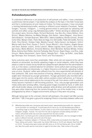 11
CULTURE OF THE SELFIE: SELF-REPRESENTATION IN CONTEMPORARY VISUAL CULTURE
#whataboutyourselie
To understand differences in art production of self-portraits and selfies, I have undertaken
a preliminary internet project. I had started the analysis on the topic in the field I knew best,
and that is contemporary art and media art history. For these purposes, I have conceived
a hashtag #whataboutyourselfie, working on different social networks (Facebook, Twitter,
Google+, Youtube, Instagram…), inviting general artists to participate by uploading self-
portraits and selfies using a tag #whataboutyourselfie.15
Artists deciding to collaborate with
this project were; Veronica Bape, Richard Barbrook, Guy Ben-Ary, Liliana Beltran, Dino
Bičanić, Mladen Bilankov, Iva-Matija Bitanga, Elvis Berton, Jelena Blagović, Josip Bosnić,
Dario Brajković, Tomislav Brajnović, Milan Brkić, Valeria Caballeroa, Branko Cerovac, Amalia
Cortiz Ortez, Marijan Crtalić, Pedro Alves de Veiga, Eric Del Castillo, Pablo Del Castillo, Romina
Dušić, Rino Efendić, Kristijan Falak, Markita Franulić, Dafna Ganani, Iva Gašparić, Gržinić
Marina (with Aina Šmid, Zvonka T. Simčič, Dusan Mandić), John Hopkins, Angela Ibanez,
Jodi Dean, Božidar Jurjević, Siniša Labrović, Miklos Legrady, Boris Ljubičić, Boris Kadin,
Igor Kuduz, Marko Marković, Armando Martinez, Elvier Menetrier, Barbara Mihályi, Andrea
Musa, Antonia Dora Pleško, Dominik Podsiadly, Niko Princen, Rayon Reyez, Lina Rica, Julija
Simunić, Marko Stamenković, Damir Stojnić, Nebojša Šerić – Šoba, Iija Šoškić, Josip Špika,
Igor Štromajer, Vice Tomasović, Goran Tomčić and Tina Vukasović.16
Some outcomes were more than predictable. Older artists did not respond to the call for
artworks as demanded, by directly uploading images on social networks, rather they have
asked a curator to choose one by herself and upload the work selected from the administrator’s
end, as in the classic curatorial selection for exhibition. Some authors were sending pictures
rather passionately and obsessively, in a higher frequency and density, uploading multiple
ones at once. Students’ selfies were different from the more experimental self-portraits of
their professors. Still, some new practices of framing, allowing cut-ups, and unusually high
angles were introduced by younger generations. Younger generations also recorded with a
direct gaze into the camera, while older authors avoided a direct self-picture, as if trying to
establish some critical relationship to the concept of the self, from where a shift in audience
theory became important in self-recording practices. Thus, only younger generations and
media artists were sending selfies, meaning posed images recorded by hand, or selfie stick
with inbuilt shutter release, and directly uploaded: while all others sent self-portraits in which
they were either distancing from the camera through the use of the shutter timer, or being
photographed by others in staged environments acting as if they were not posing.
Although being open to the unknown internet self-portrayers, the project had little success
with them.17
Still, it has given a ground for analyzing if there is a boundary between selfies and
15 #Whataboutyourselfie was a temporary web based project, www.whataboutyourselfie.info, organized
by the promotion of a hashtag [#]. To participate all one had to do is to add #whataboutyourselfie to
any existing image on social networks, or post a status on any of the social networks; Facebook, Twitter,
Instagram, Google+, Youtube. The input from the side of organizers included adding examples of
historic self-portraits while new ones were expected from the side of artists.
16 Besides them, my thanks go to the curatorial assistant Anđelko Mihanović, who has managed to follow
posts on different channels, and to the rest of the team.
17 Campaign on Facebook, between 1-7 February, 2016, invited artists and students from New York,
Tokyo, Sidney and London. Tokyo public has clicked 330 times on 16.151 ads released, New York 280
on 12.671. The least active were London with 265 clicks on 19.722 and Sidney with 116 on 14.839
ads. New York public was the most active in regard to the other cities. Total number of the public
 