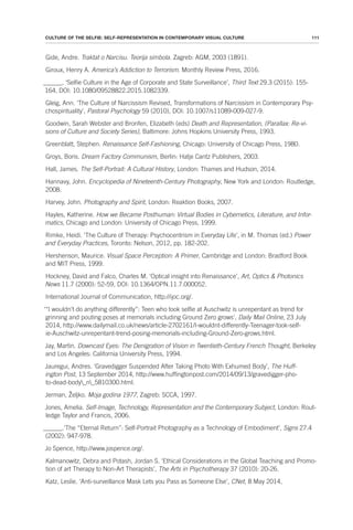 111
CULTURE OF THE SELFIE: SELF-REPRESENTATION IN CONTEMPORARY VISUAL CULTURE
Gide, Andre. Traktat o Narcisu. Teorija simbola. Zagreb: AGM, 2003 (1891).
Giroux, Henry A. America’s Addiction to Terrorism. Monthly Review Press, 2016.
______. ‘Selfie Culture in the Age of Corporate and State Surveillance’, Third Text 29.3 (2015): 155-
164, DOI: 10.1080/09528822.2015.1082339.
Gleig, Ann. ‘The Culture of Narcissism Revised, Transformations of Narcissism in Contemporary Psy-
chospirituality’, Pastoral Psychology 59 (2010), DOI: 10.1007/s11089-009-027-9.
Goodwin, Sarah Webster and Bronfen, Elizabeth (eds) Death and Representation, (Parallax: Re-vi-
sions of Culture and Society Series), Baltimore: Johns Hopkins University Press, 1993.
Greenblatt, Stephen. Renaissance Self-Fashioning, Chicago: University of Chicago Press, 1980.
Groys, Boris. Dream Factory Communism, Berlin: Hatje Cantz Publishers, 2003.
Hall, James. The Self-Portrait: A Cultural History, London: Thames and Hudson, 2014.
Hannavy, John. Encyclopedia of Nineteenth-Century Photography, New York and London: Routledge,
2008.
Harvey, John. Photography and Spirit, London: Reaktion Books, 2007.
Hayles, Katherine. How we Became Posthuman: Virtual Bodies in Cybernetics, Literature, and Infor-
matics, Chicago and London: University of Chicago Press, 1999.
Rimke, Heidi. ‘The Culture of Therapy: Psychocentrism in Everyday Life’, in M. Thomas (ed.) Power
and Everyday Practices, Toronto: Nelson, 2012, pp. 182-202.
Hershenson, Maurice. Visual Space Perception: A Primer, Cambridge and London: Bradford Book
and MIT Press, 1999.
Hockney, David and Falco, Charles M. ‘Optical insight into Renaissance’, Art, Optics & Photonics
News 11.7 (2000): 52-59, DOI: 10.1364/OPN.11.7.000052.
International Journal of Communication, http://ijoc.org/.
‘“I wouldn’t do anything differently”: Teen who took selfie at Auschwitz is unrepentant as trend for
grinning and pouting poses at memorials including Ground Zero grows’, Daily Mail Online, 23 July
2014, http://www.dailymail.co.uk/news/article-2702161/I-wouldnt-differently-Teenager-took-self-
ie-Auschwitz-unrepentant-trend-posing-memorials-including-Ground-Zero-grows.html.
Jay, Martin. Downcast Eyes: The Denigration of Vision in Twentieth-Century French Thought, Berkeley
and Los Angeles: California University Press, 1994.
Jauregui, Andres. ‘Gravedigger Suspended After Taking Photo With Exhumed Body’, The Huff-
ington Post, 13 September 2014, http://www.huffingtonpost.com/2014/09/13/gravedigger-pho-
to-dead-body_n_5810300.html.
Jerman, Željko. Moja godina 1977, Zagreb: SCCA, 1997.
Jones, Amelia. Self-Image, Technology, Representation and the Contemporary Subject, London: Rout-
ledge Taylor and Francis, 2006.
______.‘The “Eternal Return”: Self-Portrait Photography as a Technology of Embodiment’, Signs 27.4
(2002): 947-978.
Jo Spence, http://www.jospence.org/.
Kalmanowitz, Debra and Potash, Jordan S. ‘Ethical Considerations in the Global Teaching and Promo-
tion of art Therapy to Non-Art Therapists’, The Arts in Psychotherapy 37 (2010): 20-26.
Katz, Leslie. ‘Anti-surveillance Mask Lets you Pass as Someone Else’, CNet, 8 May 2014,
 
