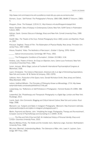 112 THEORY ON DEMAND
http://www.cnet.com/news/urme-anti-surveillance-mask-lets-you-pass-as-someone-else/.
Kismaric, Susan. ‘Self-Portrait: The Photographer’s Persona, 1840-1985, MoMA 37 (Autumn, 1985):
5.
Khayyam, Omar. The Rubaiyat, 1120 A.C.E, http://classics.mit.edu/Khayyam/rubaiyat.html.
Klaver, Elisabeth. Sites of Autopsy in Contemporary Culture, New York: SUNY Series in Postmodern
Culture, 2005.
Kofman, Sarah. Camera Obscura of Ideology, Ithaca and New York: Cornell University Press, 1999
(1973).
Kozloff, Max. The Theatre of the Face: Portrait Photography Since 1900, London and NewYork: Phaid-
on, 2007.
Kracauer, Siegfried. Theory of Film: The Redemption of Physical Reality, New Jersey: Princeton Uni-
versity Press, 1997 (1969).
Krauss, Rosalind. ‘Video: The Aesthetics of Narcissism’, October 1 (Spring, 1976): 50-64.
______. Optical Unconsciousness, Cambridge: MIT Press, 1993.
______. ‘The Photographic Conditions of Surrealism’, October 19 (1981): 3-34.
Kristeva, Julia. Powers of Horror: An Essay on Abjection, trans. Celine Louis Ferdinand, New York:
University of Columbia Press, 1982.
Lacan, Jacques. Mirror Stage, Lecture at Fourteenth International Psychoanalytical Congress at
Marienbad, 1936.
Lasch, Christopher. The Culture of Narcissism: American Life in an Age of Diminishing Expectations,
New York and London: W. W. Norton & Company, 1991 (1979).
Lefebvre, Henri. Production of the Space, trans. Donald Nicholson-Smith, New Jersey and Oxford,
Wiley-Blackwell, 1992.
Leibniz, Gottfried Wilhelm. The Principles of Philosophy Known as Monadology, 1714, http://www.
earlymoderntexts.com/assets/pdfs/leibniz1714b.pdf.
Loewenberg, Ina. ‘Reflections on Self-Portraiture in Photography’, Feminist Studies 25 (1999): 398-
408.
Loewenthal, Del. Phototherapy and Therapeutic Photography in a Digital Age, London and New York:
Routledge, 2013.
Lovink, Geert. Zero Comments: Blogging and Critical Internet Culture, New York and London: Rout-
ledge, 2008.
Manovich, Lev. ‘Subjects and Styles in Instagram Photography’, Manovich, http://manovich.net/index.
php/projects/subjects-and-styles-in-instagram-photography-part-1.
Martin, Raymond and Barresi, John. ‘Inhabiting the Image: Photography, Therapy and Re-enactment’,
European Journal of Psychotherapy and Counseling 11.1 (2009): 35-49.
______. The Rise and Fall of Soul and Self: An Intellectual History of Personal Identity, Ithaca and
London: Columbia University Press, 2010.
Maurice Merleau-Ponty. The Visible and the Invisible. trans. Alphonso Lingis. Evanston: Northwestern
University Press, 1968.
McLuhan, Marshall. Understanding Media. The Extensions of Man, intro. Lewis H. Lapham, Cam-
bridge: MIT Press, 1994.
 