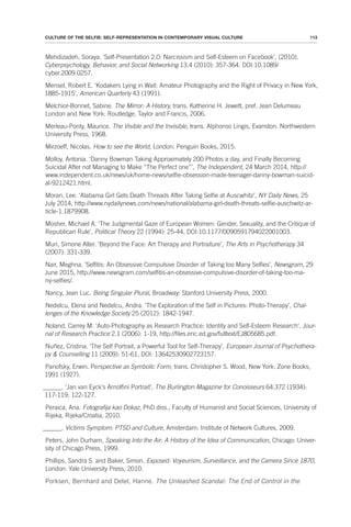 113
CULTURE OF THE SELFIE: SELF-REPRESENTATION IN CONTEMPORARY VISUAL CULTURE
Mehdizadeh, Soraya. ‘Self-Presentation 2.0: Narcissism and Self-Esteem on Facebook’, (2010).
Cyberpsychology, Behavior, and Social Networking 13.4 (2010): 357-364. DOI:10.1089/
cyber.2009.0257.
Mensel, Robert E. ‘Kodakers Lying in Wait: Amateur Photography and the Right of Privacy in New York,
1885-1915’, American Quarterly 43 (1991).
Melchior-Bonnet, Sabine. The Mirror: A History, trans. Katherine H. Jewett, pref. Jean Delumeau
London and New York: Routledge, Taylor and Francis, 2006.
Merleau-Ponty, Maurice. The Visible and the Invisible, trans. Alphonso Lingis, Evanston: Northwestern
University Press, 1968.
Mirzoeff, Nicolas. How to see the World, London: Penguin Books, 2015.
Molloy, Antonia. ‘Danny Bowman Taking Approximately 200 Photos a day, and Finally Becoming
Suicidal After not Managing to Make “The Perfect one”’, The Independent, 24 March 2014, http://
www.independent.co.uk/news/uk/home-news/selfie-obsession-made-teenager-danny-bowman-suicid-
al-9212421.html.
Moran, Lee. ‘Alabama Girl Gets Death Threads After Taking Selfie at Auscwhitz’, NY Daily News, 25
July 2014, http://www.nydailynews.com/news/national/alabama-girl-death-threats-selfie-auschwitz-ar-
ticle-1.1879908.
Mosher, Michael A. ‘The Judgmental Gaze of European Women: Gender, Sexuality, and the Critique of
Republican Rule’, Political Theory 22 (1994): 25-44, DOI:10.1177/0090591794022001003.
Muri, Simone Alter. ‘Beyond the Face: Art Therapy and Portraiture’, The Arts in Psychotherapy 34
(2007): 331-339.
Nair, Meghna. ‘Selfitis: An Obsessive Compulsive Disorder of Taking too Many Selfies’, Newsgram, 29
June 2015, http://www.newsgram.com/selfitis-an-obsessive-compulsive-disorder-of-taking-too-ma-
ny-selfies/.
Nancy, Jean Luc. Being Singular Plural, Broadway: Stanford University Press, 2000.
Nedelcu, Elena and Nedelcu, Andra. ‘The Exploration of the Self in Pictures: Photo-Therapy’, Chal-
lenges of the Knowledge Society 25 (2012): 1842-1947.
Noland, Carrey M. ‘Auto-Photography as Research Practice: Identity and Self-Esteem Research’, Jour-
nal of Research Practice 2.1 (2006): 1-19, http://files.eric.ed.gov/fulltext/EJ805685.pdf.
Nuñez, Cristina. ‘The Self Portrait, a Powerful Tool for Self-Therapy’, European Journal of Psychothera-
py & Counselling 11 (2009): 51-61, DOI: 13642530902723157.
Panofsky, Erwin. Perspective as Symbolic Form, trans. Christopher S. Wood, New York: Zone Books,
1991 (1927).
______. ‘Jan van Eyck’s Arnolfini Portrait’, The Burlington Magazine for Conoisseurs 64.372 (1934):
117-119; 122-127.
Peraica, Ana. Fotografija kao Dokaz, PhD diss., Faculty of Humanist and Social Sciences, University of
Rijeka, Rijeka/Croatia, 2010.
______. Victims Symptom: PTSD and Culture, Amsterdam: Institute of Network Cultures, 2009.
Peters, John Durham, Speaking Into the Air: A History of the Idea of Communication, Chicago: Univer-
sity of Chicago Press, 1999.
Phillips, Sandra S. and Baker, Simon. Exposed: Voyeurism, Surveillance, and the Camera Since 1870,
London: Yale University Press, 2010.
Porksen, Bernhard and Detel, Hanne. The Unleashed Scandal: The End of Control in the
 