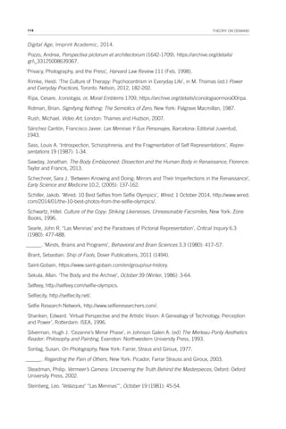 114 THEORY ON DEMAND
Digital Age, Imprint Academic, 2014.
Pozzo, Andrea, Perspectiva pictorum et architectorum (1642-1709). https://archive.org/details/
gri_33125008639367.
‘Privacy, Photography, and the Press’, Harvard Law Review 111 (Feb, 1998).
Rimke, Heidi. ‘The Culture of Therapy: Psychocentrism in Everyday Life’, in M. Thomas (ed.) Power
and Everyday Practices, Toronto: Nelson, 2012, 182-202.
Ripa, Cesare. Iconologia, or, Moral Emblems 1709, https://archive.org/details/iconologiaormora00ripa.
Rotman, Brian. Signifying Nothing: The Semiotics of Zero, New York: Palgrave Macmillan, 1987.
Rush, Michael. Video Art, London: Thames and Hudson, 2007.
Sánchez Cantón, Francisco Javier. Las Meninas Y Sus Personajes, Barcelona: Editorial Juventud,
1943.
Sass, Louis A. ‘Introspection, Schizophrenia, and the Fragmentation of Self Representations’, Repre-
sentations 19 (1987): 1-34.
Sawday, Jonathan. The Body Emblazoned: Dissection and the Human Body in Renaissance, Florence:
Taylor and Francis, 2013.
Schechner, Sara J. ‘Between Knowing and Doing: Mirrors and Their Imperfections in the Renaissance’,
Early Science and Medicine 10.2, (2005): 137-162.
Schiller, Jakob. ‘Wired: 10 Best Selfies from Selfie Olympics’, Wired, 1 October 2014, http://www.wired.
com/2014/01/the-10-best-photos-from-the-selfie-olympics/.
Schwartz, Hillel. Culture of the Copy: Striking Likenesses, Unreasonable Facsimiles, New York: Zone
Books, 1996.
Searle, John R. ‘‘Las Meninas’ and the Paradoxes of Pictorial Representation’, Critical Inquiry 6.3
(1980): 477-488.
______. ‘Minds, Brains and Programs’, Behavioral and Brain Sciences 3.3 (1980): 417–57.
Brant, Sebastian. Ship of Fools, Dover Publications, 2011 (1494).
Saint-Gobain, https://www.saint-gobain.com/en/group/our-history.
Sekula, Allan. ‘The Body and the Archive’, October 39 (Winter, 1986): 3-64.
Selfeey, http://selfeey.com/selfie-olympics.
Selfiecity, http://selfiecity.net/.
Selfie Research Network, http://www.selfieresearchers.com/.
Shanken, Edward. ‘Virtual Perspective and the Artistic Vision: A Genealogy of Technology, Perception
and Power’, Rotterdam: ISEA, 1996.
Silverman, Hugh J. ‘Cezanne’s Mirror Phase’, in Johnson Galen A. (ed) The Merleau-Ponty Aesthetics
Reader: Philosophy and Painting, Evanston: Northwestern University Press, 1993.
Sontag, Susan. On Photography, New York: Farrar, Straus and Giroux, 1977.
______. Regarding the Pain of Others, New York: Picador, Farrar Strauss and Giroux, 2003.
Steadman, Philip. Vermeer’s Camera: Uncovering the Truth Behind the Masterpieces, Oxford: Oxford
University Press, 2002.
Steinberg, Leo. ‘Velázquez’ “Las Meninas”’, October 19 (1981): 45-54.
 