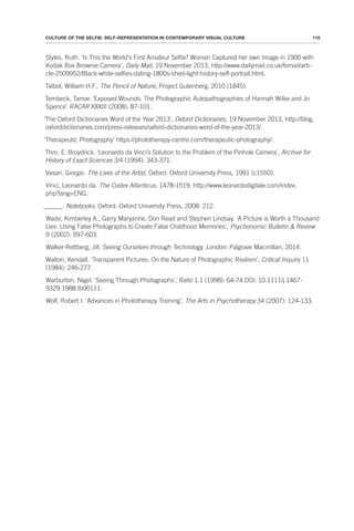 115
CULTURE OF THE SELFIE: SELF-REPRESENTATION IN CONTEMPORARY VISUAL CULTURE
Styles, Ruth. ‘Is This the World’s First Amateur Selfie? Woman Captured her own Image in 1900 with
Kodak Box Brownie Camera’, Daily Mail, 19 November 2013, http://www.dailymail.co.uk/femail/arti-
cle-2509952/Black-white-selfies-dating-1800s-shed-light-history-self-portrait.html.
Talbot, William H.F., The Pencil of Nature, Project Gutenberg, 2010 (1845).
Tembeck, Tamar. ‘Exposed Wounds: The Photographic Autopathographies of Hannah Wilke and Jo
Spence’ RACAR XXXIII (2008): 87-101.
‘The Oxford Dictionaries Word of the Year 2013’, Oxford Dictionaries, 19 November 2013, http://blog.
oxforddictionaries.com/press-releases/oxford-dictionaries-word-of-the-year-2013/.
‘Therapeutic Photography’ https://phototherapy-centre.com/therapeutic-photography/.
Thro, E. Broydrick. ‘Leonardo da Vinci’s Solution to the Problem of the Pinhole Camera’, Archive for
History of Exact Sciences 3/4 (1994): 343-371.
Vasari, Giorgio. The Lives of the Artist, Oxford: Oxford University Press, 1991 (c1550).
Vinci, Leonardo da. The Codex Atlanticus, 1478-1519, http://www.leonardodigitale.com/index.
php?lang=ENG.
______. Notebooks, Oxford: Oxford University Press, 2008: 212.
Wade, Kimberley A., Garry Maryanne, Don Read and Stephen Lindsay. ‘A Picture is Worth a Thousand
Lies: Using False Photographs to Create False Childhood Memories’, Psychonomic Bulletin & Review
9 (2002): 597-603.
Walker-Rettberg, Jill. Seeing Ourselves through Technology, London: Palgrave Macmillan, 2014.
Walton, Kendall. ‘Transparent Pictures: On the Nature of Photographic Realism’, Critical Inquiry 11
(1984): 246-277.
Warburton. Nigel. ‘Seeing Through Photographs’, Ratio 1.1 (1998): 64-74 DOI: 10.1111/j.1467-
9329.1988.tb00111.
Wolf, Robert I. ‘Advances in Phototherapy Training’, The Arts in Psychotherapy 34 (2007): 124-133.
 