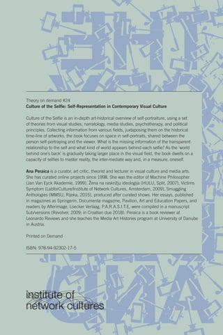 Theory on demand #24
Culture of the Selfie: Self-Representation in Contemporary Visual Culture
Culture of the Selfie is an in-depth art-historical overview of self-portraiture, using a set
of theories from visual studies, narratology, media studies, psychotherapy, and political
principles. Collecting information from various fields, juxtaposing them on the historical
time-line of artworks, the book focuses on space in self-portraits, shared between the
person self-portraying and the viewer. What is the missing information of the transparent
relationship to the self and what kind of world appears behind each selfie? As the ‘world
behind one’s back’ is gradually taking larger place in the visual field, the book dwells on a
capacity of selfies to master reality, the inter-mediate way and, in a measure, oneself.
Ana Peraica is a curator, art critic, theorist and lecturer in visual culture and media arts.
She has curated online projects since 1998. She was the editor of Machine Philosopher
(Jan Van Eyck Akademie, 1999), Žena na raskrižju ideologija (HULU, Split, 2007), Victims
Symptom (LabforCulture/Institute of Network Cultures, Amsterdam, 2009), Smuggling
Anthologies (MMSU, Rijeka, 2015), produced after curated shows. Her essays, published
in magazines as Springerin, Documenta magazine, Pavilion, Art and Education Papers, and
readers by Afterimage, Loecker Verlaag, P.A.R.A.S.I.T.E, were compiled in a manuscript
Sub/versions (Revolver, 2009; in Croatian due 2018). Peraica is a book reviewer at
Leonardo Reviews and she teaches the Media Art Histories program at University of Danube
in Austria.
Printed on Demand
ISBN: 978-94-92302-17-5
 