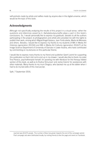 12 THEORY ON DEMAND
self-portraits made by artists and selfies made by anyone else in the digital universe, which
would be the topic of this book.
Acknowledgments
Although not specifically analyzing the results of this project in a visual sense, rather the
questions and dilemmas posed by it, #whataboutyourselfie plays a part in this book's
conclusions. So, I would personally like to express my gratitude, besides to all the authors
participating in the project, to photographers and artists who provided me with the rights to
publish their work, among which Miguel Angel Gaüeca, Joan Fontcuberta, Marta de Menezes
and others. Besides, I would like to express my thanks to my students of MA in Media Art
Histories (generation 2015/6) and MA in Media Art Cultures (generation 2016/7) at the
Image Science Department of University of Danube in Lower Austria, who have contributed
by commenting on my lectures on this particular theme.
I would like to express many thanks to my friend and publisher Geert Lovink for supporting
this publication so that it did not to end up in my drawer. I would also like to thank my sister
Tina Peraica, psychotherapist herself, for assisting me with literature for the therapy related
section of this book, as well as to Ružica Šimunović and Janka Vukmir for assistances with
other materials. Many thanks to my mum Dragica, who backed me up at the atelier when I
had to do my last edits of this manuscript.
Split, 7 September 2016.
reached was 65.675 people. The number of likes has grown towards the end of the campaign period.
Paid campaign ads were distributed locally, by inviting friends to like the page and event on Facebook.
 
