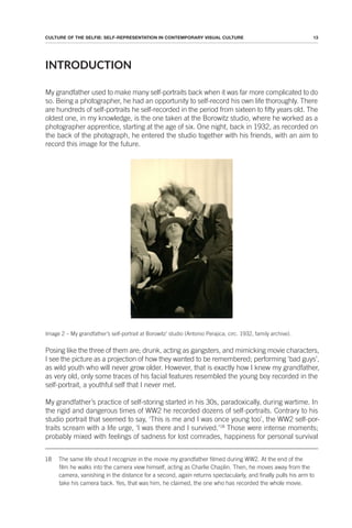 13
CULTURE OF THE SELFIE: SELF-REPRESENTATION IN CONTEMPORARY VISUAL CULTURE
INTRODUCTION
My grandfather used to make many self-portraits back when it was far more complicated to do
so. Being a photographer, he had an opportunity to self-record his own life thoroughly. There
are hundreds of self-portraits he self-recorded in the period from sixteen to fifty years old. The
oldest one, in my knowledge, is the one taken at the Borowitz studio, where he worked as a
photographer apprentice, starting at the age of six. One night, back in 1932, as recorded on
the back of the photograph, he entered the studio together with his friends, with an aim to
record this image for the future.
Image 2 – My grandfather’s self-portrait at Borowitz’ studio (Antonio Perajica, circ. 1932, family archive).
Posing like the three of them are; drunk, acting as gangsters, and mimicking movie characters,
I see the picture as a projection of how they wanted to be remembered; performing ‘bad guys’,
as wild youth who will never grow older. However, that is exactly how I knew my grandfather,
as very old, only some traces of his facial features resembled the young boy recorded in the
self-portrait, a youthful self that I never met.
My grandfather’s practice of self-storing started in his 30s, paradoxically, during wartime. In
the rigid and dangerous times of WW2 he recorded dozens of self-portraits. Contrary to his
studio portrait that seemed to say, ‘This is me and I was once young too’, the WW2 self-por-
traits scream with a life urge, ‘I was there and I survived.’18
Those were intense moments;
probably mixed with feelings of sadness for lost comrades, happiness for personal survival
18 The same life shout I recognize in the movie my grandfather filmed during WW2. At the end of the
film he walks into the camera view himself, acting as Charlie Chaplin. Then, he moves away from the
camera, vanishing in the distance for a second, again returns spectacularly, and finally pulls his arm to
take his camera back. Yes, that was him, he claimed, the one who has recorded the whole movie.
 