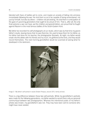 14 THEORY ON DEMAND
blended with fears of battles yet to come, and maybe an anxiety of falling into amnesia
immediately following the war. He shot them so as to be capable of being remembered, not
just by himself, but also by others – children not yet existing. He shot them in anticipation of
the gaze of upcoming generations that ought to be proud of him. That is, after all, the only
final outcome a war can have; we the children and grandchildren, are proud that he fought
against Nazism in the most famous battles of the South-Eastern front.
My father too recorded his self-photographs at our studio, which was by that time my grand-
father’s studio, leaving traces that he was there too. He used to leave them for his father, as
his father had done for his teacher, the photographer Borowitz. At night, my father would
sneak into the atelier with his friends and my mum, his girlfriend at the time, and they would
record themselves. The next morning grandfather would be surprised at seeing what he
developed in the darkroom.
Image 3 – My father’s self-portrait in studio (Dražen Perajica, around 1971, family archive).
There is a big difference between these two self-portraits. While my grandfather’s portraits
were made for the following generations, my father wanted to record them only as personal
communiqué between two photographers. Whereas the intentional public of my father’s
photos was known, my grandfather’s was not. They may have been sent to someone who
might have never existed.
 