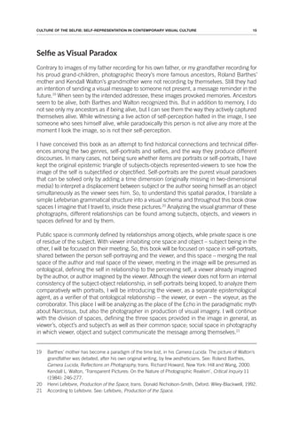 15
CULTURE OF THE SELFIE: SELF-REPRESENTATION IN CONTEMPORARY VISUAL CULTURE
Selie as Visual Paradox
Contrary to images of my father recording for his own father, or my grandfather recording for
his proud grand-children, photographic theory’s more famous ancestors, Roland Barthes’
mother and Kendall Walton’s grandmother were not recording by themselves. Still they had
an intention of sending a visual message to someone not present, a message reminder in the
future.19
When seen by the intended addressee, these images provoked memories. Ancestors
seem to be alive, both Barthes and Walton recognized this. But in addition to memory, I do
not see only my ancestors as if being alive, but I can see them the way they actively captured
themselves alive. While witnessing a live action of self-perception halted in the image, I see
someone who sees himself alive, while paradoxically this person is not alive any more at the
moment I look the image, so is not their self-perception.
I have conceived this book as an attempt to find historical connections and technical differ-
ences among the two genres, self-portraits and selfies, and the way they produce different
discourses. In many cases, not being sure whether items are portraits or self-portraits, I have
kept the original epistemic triangle of subjects-objects represented-viewers to see how the
image of the self is subjectified or objectified. Self-portraits are the purest visual paradoxes
that can be solved only by adding a time dimension (originally missing in two-dimensional
media) to interpret a displacement between subject or the author seeing himself as an object
simultaneously as the viewer sees him. So, to understand this spatial paradox, I translate a
simple Lefebvrian grammatical structure into a visual schema and throughout this book draw
spaces I imagine that I travel to, inside these pictures.20
Analyzing the visual grammar of these
photographs, different relationships can be found among subjects, objects, and viewers in
spaces defined for and by them.
Public space is commonly defined by relationships among objects, while private space is one
of residue of the subject. With viewer inhabiting one space and object – subject being in the
other, I will be focused on their meeting. So, this book will be focused on space in self-portraits,
shared between the person self-portraying and the viewer, and this space – merging the real
space of the author and real space of the viewer, meeting in the image will be presumed as
ontological, defining the self in relationship to the perceiving self, a viewer already imagined
by the author, or author imagined by the viewer. Although the viewer does not form an internal
consistency of the subject-object relationship, in self-portraits being looped, to analyze them
comparatively with portraits, I will be introducing the viewer, as a separate epistemological
agent, as a verifier of that ontological relationship – the viewer, or even – the voyeur, as the
corroborator. This place I will be analyzing as the place of the Echo in the paradigmatic myth
about Narcissus, but also the photographer in production of visual imagery. I will continue
with the division of spaces, defining the three spaces provided in the image in general, as
viewer’s, object’s and subject’s as well as their common space; social space in photography
in which viewer, object and subject communicate the message among themselves.21
19 Barthes’ mother has become a paradigm of the time lost, in his Camera Lucida. The picture of Walton’s
grandfather was debated, after his own original writing, by few aestheticians. See: Roland Barthes,
Camera Lucida, Reflections on Photography, trans. Richard Howard, New York: Hill and Wang, 2000.
Kendall L. Walton, ‘Transparent Pictures: On the Nature of Photographic Realism’, Critical Inquiry 11
(1984): 246-277.
20 Henri Lefebvre, Production of the Space, trans. Donald Nicholson-Smith, Oxford: Wiley-Blackwell, 1992.
21 According to Lefebvre. See: Lefebvre, Production of the Space.
 