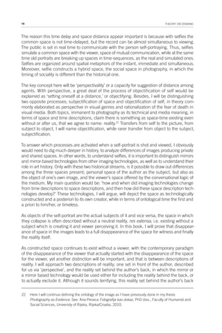 16 THEORY ON DEMAND
The reason this time delay and space distance appear important is because with selfies the
common space is not time-delayed, but the record can be almost simultaneous to viewing.
The public is set in real time to communicate with the person self-portraying. Thus, selfies
simulate a common space with the viewer, space of mutual communication, while at the same
time old portraits are breaking up spaces in time-sequences, as the real and simulated ones.
Selfies are organized around spatial metaphors of the instant, immediate and simultaneous.
Moreover, selfie constructs a hybrid space, the social space in photography, in which the
timing of sociality is different than the historical one.
The key concept here will be ‘perspectivality’ or a capacity for suggestion of distance among
agents. With perspective, a great deal of the process of objectification of self would be
explained as ‘setting oneself at a distance,’ or objectifying. Besides, I will be distinguishing
two opposite processes; subjectification of space and objectification of self, in theory com-
monly elaborated as perspective in visual genres and rationalization of the fear of death in
visual media. Both topics, immanent to photography as its technical and media meaning, in
terms of space and time descriptions, claim there is something as space-time existing even
without or after us, that we agree to name: reality.22
Transfers from self to the picture, from
subject to object, I will name objectification, while rarer transfer from object to the subject,
subjectification.
To answer which processes are activated when a self-portrait is shot and viewed, I obviously
would need to dig much deeper in history, to analyze differences of images producing private
and shared spaces. In other words, to understand selfies, it is important to distinguish mirrors
and mirror-based technologies from other imaging technologies, as well as to understand their
role in art history. Only with these two historical streams, is it possible to draw out differences
among the three spaces present; personal space of the author as the subject, but also as
the object of one’s own image, and the viewer’s space offered by the conversational logic of
the medium. My main question would be: ‘how and when did imaging technologies change
from time descriptions to space descriptions, and then how did these space description tech-
nologies develop?’ These technologies, I will argue, will depict the space as technologically
constructed and a posteriori to its own creator, while in terms of ontological time the first and
a priori to him/her, or timeless.
As objects of the self-portrait are the actual subjects of it and vice versa, the space in which
they collapse is often described without a neutral reality, res extensa, i.e. existing without a
subject which is creating it and viewer perceiving it. In this book, I will prove that disappear-
ance of space in the images leads to a full disappearance of the space for witness and finally
the reality itself.
As constructed space continues to exist without a viewer, with the contemporary paradigm
of the disappearance of the viewer that actually started with the disappearance of the space
for the viewer, yet another distinction will be important, and that is between descriptions of
reality. I will approach two descriptions of reality; one set in front of the author, described
for us via ‘perspective’, and the reality set behind the author’s back, in which the mirror or
a mirror based technology would be used either for including the reality behind the back, or
to actually exclude it. Although it sounds terrifying, this reality set behind the author’s back
22 Here I will continue defining the ontology of the image as I have previously done in my thesis
Photography as Evidence. See: Ana Peraica Fotografija kao dokaz, PhD diss., Faculty of Humanist and
Social Sciences, University of Rijeka, Rijeka/Croatia, 2010.
 