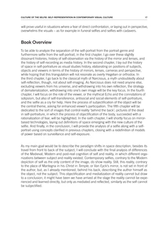 17
CULTURE OF THE SELFIE: SELF-REPRESENTATION IN CONTEMPORARY VISUAL CULTURE
will prove useful in situations where a fear of direct confrontation, or laying out in perspective,
overwhelms the visuals – as for example in funeral selfies and selfies with cadavers.
Book Overview
To be able to analyze the separation of the self-portrait from the portrait genre and
furthermore selfie from the self-portrait, in the first chapter, I go over these slightly
dissonant histories; history of self-observation via the history of the mirror and lenses, and
the history of self-recording as media history. In the second chapter, I lay out the history
of space in self-portraiture as visual studies history, elaborating on positions of subjects,
objects and viewers in terms of the history of mirrors, lenses, cameras and perspective,
while hoping that this triangulation will not resonate as overly Hegelian or orthodox. In
the third chapter, I go back to the classical myth of Narcissus, a myth undoubtedly about
self-reflection, though, not about self-imaging. As Narcissus does not need anyone else,
excluding viewers from his universe, and withdrawing into his own reflection, the strategy
of dematerialization, withdrawing into one’s own image will be the key focus. In the fourth
chapter, I will focus on the role of the viewer, or the mythical Echo and the connotations of
solipsism, but also of self-transference, antisocial and social elements of self-portraiture,
and the selfie as a cry for help. Here the process of subjectification of the object will be
the central theme, asking for enhanced viewer’s participation. The fifth chapter will be
dedicated to the sort of images that control reality ‘behind the back’; pictures of the dead
in self-portraiture, in which the process of objectification of the body, succeeded with a
rationalization of fear, will be highlighted. In the sixth chapter, I will shortly focus on mirror-
based technologies, laying out definitions of space emerging with the new culture of the
selfie. And finally, in the conclusion, I will provide the analysis of a selfie along with a self-
portrait using concepts clarified in previous chapters, closing with a redefinition of models
of power based on surveillance and self-exposure.
As my main goal would be to describe the paradigm shifts in space description, besides its
travel from front to back of the subject, I will conclude with the final analysis of differences
of the Medieval, Modern and post-real cognition of self and reality, in which different orga-
nizations between subject and reality existed. Contemporary selfies, contrary to the Modern
depiction of self as the only content of the image, do show reality. Still, this reality, contrary
to the place of Mantegna in his Christ in Temple, or Van Eyck’s mirror, is not set in front of
the author, but, as I already mentioned, behind his back, describing the author himself as
the object, not the subject. This objectification and mediatization of reality cannot but draw
to a conclusion; it might have been we have arrived at the stage the reality cannot be expe-
rienced and learned directly, but only as mediated and reflected, similarly as the self cannot
be subjectified.
 