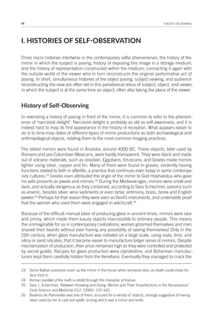 18 THEORY ON DEMAND
I. HISTORIES OF SELF-OBSERVATION
Three micro histories intertwine in the contemporary selfie phenomenon; the history of the
mirror in which the subject is posing, history of deposing this image in a storage medium,
and the history of representation constructed within the medium; connecting it again with
the outside world of the viewer who in turn reconstructs the original performative act of
posing. In short, simultaneous histories of the object posing, subject viewing, and audience
reconstructing the view are often set in this paradoxical rebus of subject, object, and viewer,
in which the subject is at the same time an object, often also taking the place of the viewer.
History of Self-Observing
In rewinding a history of posing in front of the mirror, it is common to refer to the phenom-
enon of ‘narcissist delight’. Narcissist delight is probably as old as self-awareness, and it is
indeed hard to map its first appearance in the history of reception. What appears easier to
do is to time-map dates of different types of mirror productions as both archaeological and
anthropological objects, relating them to the most common imaging practices.
The oldest mirrors were found in Anatolia, around 4000 BC. These objects, later used by
Romans and pre-Columbian Mexicans, were hardly transparent. They were black and made
out of volcanic materials, such as obsidian. Egyptians, Etruscans, and Greeks made mirrors
lighter using silver, copper and tin. Many of them were found in graves, evidently having
functions related to faith in afterlife, a practice that continues even today in some contempo-
rary cultures.23
Greeks even attributed the origin of the mirror to God Hephaestus who gave
his wife presents as jewels and mirrors.24
During the Medieval ages, mirrors were small and
dark, and actually dangerous as they contained, according to Sara Schechner, poisons such
as arsenic, besides silver, wine sediments or even tartar, antimony, brass, borax and English
pewter.25
Perhaps for that reason they were seen as Devil’s instruments, and undeniable proof
that the women who used them were engaged in witchcraft.26
Because of the difficult manual labor of producing glass in ancient times, mirrors were rare
and pricey, which made them luxury objects inaccessible to ordinary people. This means
the unimaginable for us in contemporary civilizations; women groomed themselves and men
shaved their beards without ever having any possibility of seeing themselves! Only in the
15th century, when glass manufacture was initiated on a large scale, using soda, lime, and
silica or sand silicates, that it became easier to manufacture larger series of mirrors. Despite
mechanization of production, their price remained high as they were controlled and protected
by secret guilds. Recipes for glass production were clandestine, and Bohemian manufac-
turers kept them carefully hidden from the Venetians. Eventually they managed to crack the
23 Some Balkan practices cover up the mirror in the house when someone dies, as death could show his
face from it.
24 Roman parallel of the myth is retold through the character of Vulcan.
25 Sara J. Schechner, ‘Between Knowing and Doing: Mirrors and Their Imperfections in the Renaissance’,
Early Science and Medicine 10.2, (2005): 137-162.
26 Beatrice de Planissoles was one of them, accused for a variety of ‘objects, strongly suggestive of having
been used by her to cast evil spells’ among which was a mirror and knife.
 