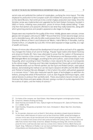 19
CULTURE OF THE SELFIE: SELF-REPRESENTATION IN CONTEMPORARY VISUAL CULTURE
secret code and perfected the method of crystal glass, purifying the mirror layout. This fully
displaced its production to the European south and initiated the production of glass mirrors
on the island Murano, that continues to be a center of glass production even today. Once the
Venetian recipe was implemented and upgraded by the Saint Gobain Company, founded in
1665 in France, initiating mass production, prices of mirrors finally started falling.27
It was
only then that workers and peasants afforded to see what they really looked like, along with
which grooming practices and people’s appearance also began to change.
Shapes were very important for the quality of the mirror. Initially, glasses were concave, convex
glasses did not appear until around 1589.28
Around that time mirrors become larger and as
such a desirable luxury, still, only the elite could possess them. Filling large places as famous
Chamber of Mirrors of Henri I and Catherine de’ Medici, Hall of Mirrors in Versailles, built by
Charles le Brun, or Lafayette by Louis XIV, mirrors were exposed on large quantity, as a sign
of wealth and luxury.
Shapes of mirrors also influenced the development of visual culture and each of its upgrades
has changed the history of art and its findings. Popular hyper-realist artist David Hockney
and physicist Charles M. Falco have attempted to prove that the realism of Renaissance
owes to the invention of the convex mirror.29
Late Renaissance and Baroque artists, such as
Michelangelo Merisi da Caravaggio, according to the same authors, used convex shapes more
frequently, which according to Erwin Panofsky is more natural to the eye as it corresponds
to the retinal image.30
Hockney and Falco later broadened their thesis with proofs that even
late medieval artists such as Flemish painters Jan Van Eyck and Robert Campin, used optical
devices, demonstrating the method on Jan Van Eyck’s Giovanni Arnolfini and His Wife (1434)
and Portrait of Cardinal Niccolo Albergati, in first of which the artist’s self-portrait appeared
in a concave mirror.31
Falco also measured specific types of technologies as well their dis-
tortions, proving that artists of Romanticism, such as Jean-Auguste Dominique Ingres, used
optical devices to produce their painterly work. These assumptions became known as the
Hockney-Falco thesis and were widely criticized, raising a number of counter-arguments from
the science of optics, and the history of science.32
27 For history of the company, see: Saint-Gobain, https://www.saint-gobain.com/en/group/our-history.
28 Schechner, Between Knowing and Doing.
29 David Hockney and Charles M. Falco, ‘Optical insight into Renaissance Art’, Optics & Photonics News
11.7, (2000): 52-59.
30 Erwin Panofsky, Perspective as Symbolic Form, trans. Christopher S. Wood, New York: Zone Books,
1991 (1927).
31 Ibid.
32 So, for example, physicians such as David G. Stork whose calculations showed physical distortions
in their thesis, while historians of science such as Sara Schechner (2009), proved technologies as
concave mirrors were not yet manufactured at the moment paintings were done. Schechner claims
there is no evidence that convex mirrors were produced before XVI century, when it is Maurolycus and
della Porta mention them firstly. Schechner, Between Knowing and Doing. Still, Criminisi and others
prove the mirror could have also been even by a convex mirror. Antonio Criminisi, Martin Kemp and
Sing B. Kang, ‘Reflections of Reality in Jan van Eyck and Robert Campin’, Historical Methods: A Journal
of Quantitative and Interdisciplinary History 37.3 (2004).
 