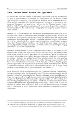 20 THEORY ON DEMAND
From Camera Obscura Selie to the Digital Selie
Lonely dreamers may have invented modern technologies, based on lenses and/or mirrors,
such as camera obscura and camera lucida, but their histories coincided with that of elites,
who were their first consumers. It is undeniable that photography as technology was a product
of the painters’ imagination. It is hard to prove if camera obscura, or its descendants, such
as camera obscura were ever used to record self-portraits. And if they were, due to the com-
plexity of the technology, these cases would surely be rare ones. Only with the successor of
the camera obscura – the photo camera – photographic technology has enabled the arrival
of self-portraits.
However, producing self-portraits with photographic equipment was extremely difficult until
the development of the shutter release and self-timer device, patented in 1918. The timer was
implemented into photographic cameras only by the 20s, allowing automatic self-portraying
possibilities. A device for a delayed action at the beginning pneumatic, delayed shutter closure
for a half of a second up to three minutes, leaving enough time to run into a pre-prepared
scene. Later the automatic camera allowed even non-professionals to engage in such self-re-
cording. Agfa’s Optima, introduced in 1959 was the first such model enhancing self-imaging,
soon followed by Kodak’s 1963 Instamatic.
Even with growing numbers of users, the problem of assistance in processing pictures
remained. Despite becoming easier to arrange the scene to self-record, the process of devel-
oping photographs from 35mm or, even worse, middle size formats, was a complicated one,
commonly handled by professional labs, where someone would actually see the photographs
printed before the author who has taken them. These potential someone-else-could-see photo-
graphs often led to self-censorship. The exception was the Polaroid process, invented in 1947,
that a number of artists used at the time, in which the author could finish the photographic
processing oneself.33
Still, the picture’s material non-durability made it unpopular after the
70s when a bad chemical stabilization of Polaroid pictures became clear, as images simply
vanished. It took decades until its digital replacement was invented.34
In the 90s the first digital camera was invented, and its development paved the way for elim-
inating professionals out of the photographic chain. This process was completed with the
advent of mobile-phone technology that was always immediately at hand and could be used by
any one at any moment, contrary to static, immobile and demanding standard photographic
equipment. The first camera-phone was sold in Japan around the turn of the century, when
the technology of digital recording was already a decade old. In 2012 camera-phones started
competing with professional digital technology, introducing 42 million pixels on semi-pro-
fessional, DX-sensor. After thousands of years, it was only with mobile phone technology,
that for the first time all social classes had a tool for self-reflection, self-presentation, and
self-promotion.
33 See for example; Peter Buse, The Camera does the rest, Chicago: University of Chicago Press, 2016.
34 Even then mirrors continued to be interesting. For example, artists Dan Graham, who constructed
environments, such as Present, continuous past (1974) or performances like Audience Mirror (1975).
 