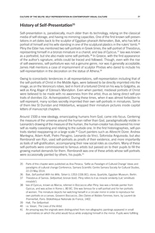 21
CULTURE OF THE SELFIE: SELF-REPRESENTATION IN CONTEMPORARY VISUAL CULTURE
History of Self-Presentaion35
Self-presentation is, paradoxically, much older than its technology, relying on the classical
media of self-storage, and having no mirroring capacities. One of the first known self-presen-
tations in art dates back to the sculptor of Egyptian pharaoh Akhenaten, Bak, who has left a
portrait of himself and his wife standing in one of the sculptural plastics in the rulers’ tomb.36
Pliny the Elder has mentioned two self-portraits in Greek times; the self-portrait of Theodorus,
representing himself in a bronze miniature in a chariot, and Iaia of Cyzicus.37
Iaia was known
as a portraitist, but she also made some self-portraits.38
In Greece, with the first appearance
of the author’s signature, artists could be traced and followed. Though, even with the rise
of self-awareness, self-portraiture was not a genuine genre, nor was it generally acceptable.
James Hall mentions a case of imprisonment of sculptor Phidias who dared to include his
self-representation in the decoration on the statue of Athena.39
Owing to iconoclastic tendencies in all representations, self-representation including that of
the self-portraits of Christ in the Middle Ages, were believed to be directly imprinted into the
image, as on the Veronica’s robes, laid in front of a tortured Christ on his way to Golgotha, as
well as King Abgar of Edessa’s Mandylion. Even when painted, medieval portraits of Christ
were believed to be made with no awareness from the artist, thus as being direct self-por-
traits of divinities [Gr. Acheiropoieton]. During these times, when it was almost forbidden to
self-represent, many scribes secretly imprinted their own self-portraits in miniatures. Some
of them like St Dunstan and Hildebertus, wrapped their miniature pictures inside capital
letters of manuscript chapters.
Around 1500 a new ideology, emancipating humans from God, came into focus. Centering
the measure of the universe around the human rather than God, paradigmatically visible in
Leonardo’s drawing of the measure of the human, the human-creator has discovered his inner
self as reality coexisting and relating to the outside one. In the first historiographies, self-por-
traits started reappearing on a large scale.40
Court painters such as Albrecht Dürer, Andrea
Mantegna, Adam Kraft, Pietro Perugino, Leonardo da Vinci, Sofonisba Anguissola, but also
Rembrandt van Rijn, used self-portraits as proofs of their existence, and more importantly
as tools of self-gratification, accompanying their new social roles as courtiers. Many of these
self-portraits were commissioned to famous artists but passed on to their pupils to fill the
growing market demands for them. Rembrandt was one of these artists whose self-portraits
were occasionally painted by others, his pupils.41
35 Parts of this chapter were published as Ana Peraica, ‘Selfie as Paradigm of Cultural Change’ Ideas and
paradigms of cultural change Conference, Samara Scientific Centre Samara Society for Cultural Studies,
22-23 May 2014.
36 Bak, Self-portrait With his Wife, Taheri (c.1353-1336 BC), stone, Quartzite, Egyptian Museum, Berlin.
37 Theodorus of Samos: Selfportrait, bronze (lost). Pliny refers to it as miracle similarity [Lat.‘similitudo
mirabilis’].
38 Iaia of Cyzicus, known as Marcia, referred in Boccaccio after Pliny: Iaia was a female painter from
Cyzicus, and was active in Rome c. 80 BC. She was famous for a self-portrait and for her portraits
of women. The miniature depicts her watching herself in a circular mirror in order to reproduce her
own portraits on a canvas. Giovanni Boccaccio, Des Claires et Nobles Femmes, trans. by Laurent de
Premierfait, Paris: Bibliothèque Nationale de France, 1402.
39 Hall, The Selfportrait.
40 i.e. Vasari, The Lives of the Artist.
41 An amazing way the originals were distinguished from non-allographic paintings appeared in small
asymmetries on which the artist would focus while analyzing himself in the mirror. Pupils were fulfilling
 