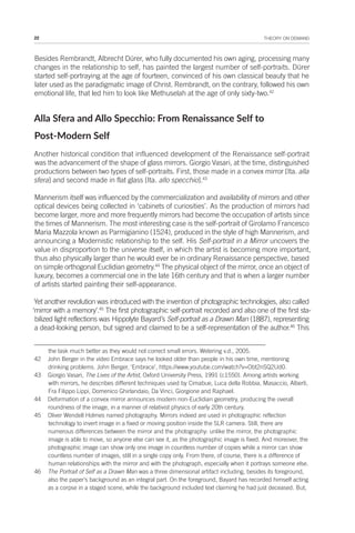 22 THEORY ON DEMAND
Besides Rembrandt, Albrecht Dürer, who fully documented his own aging, processing many
changes in the relationship to self, has painted the largest number of self-portraits. Dürer
started self-portraying at the age of fourteen, convinced of his own classical beauty that he
later used as the paradigmatic image of Christ. Rembrandt, on the contrary, followed his own
emotional life, that led him to look like Methuselah at the age of only sixty-two.42
Alla Sfera and Allo Specchio: From Renaissance Self to
Post-Modern Self
Another historical condition that influenced development of the Renaissance self-portrait
was the advancement of the shape of glass mirrors. Giorgio Vasari, at the time, distinguished
productions between two types of self-portraits. First, those made in a convex mirror [Ita. alla
sfera] and second made in flat glass [Ita. allo specchio].43
Mannerism itself was influenced by the commercialization and availability of mirrors and other
optical devices being collected in ‘cabinets of curiosities’. As the production of mirrors had
become larger, more and more frequently mirrors had become the occupation of artists since
the times of Mannerism. The most interesting case is the self-portrait of Girolamo Francesco
Maria Mazzola known as Parmigianino (1524), produced in the style of high Mannerism, and
announcing a Modernistic relationship to the self. His Self-portrait in a Mirror uncovers the
value in disproportion to the universe itself, in which the artist is becoming more important,
thus also physically larger than he would ever be in ordinary Renaissance perspective, based
on simple orthogonal Euclidian geometry.44
The physical object of the mirror, once an object of
luxury, becomes a commercial one in the late 16th century and that is when a larger number
of artists started painting their self-appearance.
Yet another revolution was introduced with the invention of photographic technologies, also called
‘mirror with a memory’.45
The first photographic self-portrait recorded and also one of the first sta-
bilized light reflections was Hippolyte Bayard’s Self-portrait as a Drawn Man (1887), representing
a dead-looking person, but signed and claimed to be a self-representation of the author.46
This
the task much better as they would not correct small errors. Wetering v.d., 2005.
42 John Berger in the video Embrace says he looked older than people in his own time, mentioning
drinking problems. John Berger, ‘Embrace’, https://www.youtube.com/watch?v=Obt2nSQ2Ud0.
43 Giorgio Vasari, The Lives of the Artist, Oxford University Press, 1991 (c1550). Among artists working
with mirrors, he describes different techniques used by Cimabue, Luca della Robbia, Masaccio, Alberti,
Fra Filippo Lippi, Domenico Ghirlandaio, Da Vinci, Giorgione and Raphael.
44 Deformation of a convex mirror announces modern non-Euclidian geometry, producing the overall
roundness of the image, in a manner of relativist physics of early 20th century.
45 Oliver Wendell Holmes named photography. Mirrors indeed are used in photographic reflection
technology to invert image in a fixed or moving position inside the SLR camera. Still, there are
numerous differences between the mirror and the photography: unlike the mirror, the photographic
image is able to move, so anyone else can see it, as the photographic image is fixed. And moreover, the
photographic image can show only one image in countless number of copies while a mirror can show
countless number of images, still in a single copy only. From there, of course, there is a difference of
human relationships with the mirror and with the photograph, especially when it portrays someone else.
46 The Portrait of Self as a Drawn Man was a three dimensional artifact including, besides its foreground,
also the paper’s background as an integral part. On the foreground, Bayard has recorded himself acting
as a corpse in a staged scene, while the background included text claiming he had just deceased. But,
 
