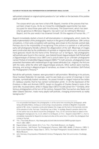 23
CULTURE OF THE SELFIE: SELF-REPRESENTATION IN CONTEMPORARY VISUAL CULTURE
self-portrait contained an original sophist paradox of a ‘Liar’ written on the backside of the positive
paper print that said:
The corpse which you see here is that of M. Bayard, inventor of the process that has
just been shown to you. As far as I know this indefatigable experimenter has been
occupied for about three years with his discovery. The Government, which has been
only too generous to Monsieur Daguerre, has said it can do nothing for Monsieur
Bayard, and the poor wretch has drowned himself. Oh the vagaries of human life...! 47
Bayard immediately started a trend of self-dramatization in photography, which marks the
early implementation of the photographic medium in the genre of self-portraiture. 19th century
simulations, in their early competition with painting, were drawn to this dramatic portrait style.
Perhaps due to the impossibility of recognizing if the picture is a portrait or a self-portrait,
early self-photography literally suffered the allegorization of the self. Meanings of images
were constructed also by the proliferation of symbols or insignias held in arms, and excessive
hand gestures inbuilt into the frame of the ‘American cut’ or full figure. Two photographic
self-portraits were found in this manner: Jean-Gabriel Eynard daguerreotypist Self-Portrait with
a Daguerreotype of Geneva (circa 1847) and a picture taken by an unknown photographer
named Portrait of Unidentified Daguerreotypist (1845).48
In both pictures, photographers have
presented themselves with medieval type of sign based attributes [Lat. insignia], the first one
with the radio, while the other with daguerreotype products. Other authors were inventive;
dressing, and acting in allegorical type of narratives, as shown in the exhibition Self-Portrait,
the Photographer’s Persona.49
Not all the self-portraits, however, were grounded in self-promotion. Moralizing in his pictures,
Oscar Gustave Rejlander, for example, used his own body as a carrier of meanings in more
complex, symbolically loaded narratives. He posed himself in staged historical live tables
[Fr. tableaux vivants], that he has named ‘combination prints’. In On the Expression of the
Emotions in Man and Animals (1872), based on thoughts of Charles Darwin’s book of the
same title, he posed alone, while in Happy Days (1872) his wife joined him.50
Similarly, other
famous photographers at the turn of the century, Gaspard-Félix Tournachon aka Nadar and
latter Edward Steichen, made many playful self-portraits, changing environments as reality
backgrounds.51
it is not possible that Bayard, the photographer, is at the same time recording the photograph, while
being ultimately lifeless, ending up constructing a visual paradox, similarly to Magritte’s impossible
portrait of Mr. Jones. A paradox constructed between the image and the text on the backside reminds
of the paradox of a liar, that says: ‘Everything I say is false.’ In analogy, Bayard’s paradox claims that:
(1) the author has to be alive to record this photograph. Thus, (2) he cannot be dead as stated on the
photograph’s background. So, (1+2), either it is not Bayard, or if it is – Bayard is dead (NOT 1.). As it is
completely impossible for Bayard to be dead and alive at the same time, it is either the photograph that
is lying or the text.
47 The J. Paul Getty Museum, http://www.getty.edu/art/collection/artists/1840/hippolyte-bayard-
french-1801-1887/.
48 Daguerreotype, hand-colored, 8.3 x 7 cm, The J. Paul Getty Museum, Los Angeles.
49 Susan Kismaric, ‘Self-Portrait: The Photographer’s Persona, 1840-1985, MoMA, 37 (Autumn, 1985): 5.
50 Oscar Gustav Rejlander, Happy Days (c. 1872), The Royal Photographic Society Collection, National
Media Museum.
51 John Hannavy, Encyclopedia of Nineteenth-Century Photography, New York and London: Routledge,
2008.
 