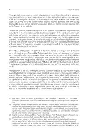 24 THEORY ON DEMAND
These portraits were however merely physiognomic, rather than attempting to show any
psychological features. A rare example of psychologization of the self-portrait developed
in the work of Margaret Cameron. On a Self-portrait from 1863, a skinny face framed by a
black scarf, diving out to the surface from a deepest, blackest darkness, with eyes looking
downwards, as in a prayer, Cameron appears as a nun, an ascetic woman radiating with
self-sufficiency in her solitude.
The real self-portraits, in terms of depiction of the self that was not based on performance,
evolved only in the Pre-modern period. Dualistic conception of the world, present in such
portraits and self-portraits put an accent on the body, which was not subjectivized, resonating
with the impossibility of presenting a soul, or subjectivity. Subjectivity, namely, appeared as a
side effect, an epiphenomenon, an ephemeral consequence of an intrinsically physical chain
of events. This binarism was further emphasized with new born symptoms of exhibitionism
and accompanying voyeurism, provoked by the advancement of the new, automatic and
unmanned, photographic equipment.
Around 1900, photographic self-portraits in the mirror started appearing.52
Turn to the inner
self in self-imaging was influenced by Modernist painters, whose work appeared synchronous
with the rise of Freudian psychoanalysis, influencing Modern styles, especially Impressionism,
Expressionism, and Surrealism.53
These styles were concentrated on inner experience; fluid
feelings were woven into paintings referring to sensations of optical phenomena, conscious
emotions, or unknown subconscious ones.54
Modern self-portraits thus had much to do with
Freudian psychoanalysis, and its attempts to reach a ‘true self’ that was single, static, and
stable.
Photographers of the era, contrary to painters, used self-portraits to play with self-images,
pushed by the fact that photographs could be edited, unlike mirrors. They approached them-
selves in different ways; capturing a sensation or temporary mood, playing with grimaces, or
even emancipated performances, but also rationally constructing a completely new identity.
So, Egon Schiele made a number of photographic self-portraits in which the formal visual
appearance he exercised were gestures similar to the performativity of contemporary selfie
producers. His self-portraits commonly included his arms and hands inside the portrait as well
as different distorted faces. Also, he gazed directly into the camera, using it simultaneously
as a tool of narcissistic delight but also of communication to the public.55
52 Ruth Styles, ‘Portrait of a woman recorded around 1800’, Daily Mail, 19 November 2013, http://www.
dailymail.co.uk/femail/article-2509952/Black-white-selfies-dating-1800s-shed-light-history-self-portrait.
html.
53 Today one of the most analyzed artists of this era is Paul Cezanne, whose portraits are considered ideal
reflection of a psychoanalytical mirror-stage, both at the physical level of the implementation of optic
devices and the metaphoric level of presentation. Doublings of Cezanne portraits, already emphasized
by Silverman, present two parallel moments of self-displaying visibility; one is orientated to the image of
the self, while the other to the appearance of the painting.
54 Hugh J. Silverman, ‘Cezanne’s Mirror Phase’ in The Merleau-Ponty Aesthetics Reader: Philosophy and
Painting, Galen A. Johnson (ed), Evanston: Northwestern University Press, 1993.
55 There are many resources for different gestures, which are considered desirable by selfie-producers,
such as signs of victory or boredom, but also different vulgar expressions that can be achieved with
assistance of one hand only, as the other one is preoccupied with the process of recording. As in the old
theatre of pantomime the speechless speech to the camera becomes a communication with the public.
 