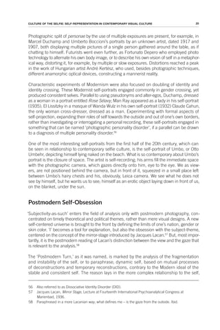 25
CULTURE OF THE SELFIE: SELF-REPRESENTATION IN CONTEMPORARY VISUAL CULTURE
Photographic split of personae by the use of multiple exposures are present, for example, in
Marcel Duchamp and Umberto Boccioni’s portraits by an unknown artist, dated 1917 and
1907, both displaying multiple pictures of a single person gathered around the table, as if
chatting to himself. Futurists went even further, as Fortunato Depero who employed photo
technology to alternate his own body image, or to describe his own vision of self in a metaphor-
ical way, distorting it, for example, by multiple or slow exposures. Distortions reached a peak
in the work of Hungarian artist André Kertész, who used, besides photographic techniques,
different anamorphic optical devices, constructing a mannerist reality.
Characteristic experiments of Modernism were also focused on doubling of identity and
identity crossing. These Modernist self-portraits engaged commonly in gender crossing, yet
produced consistent selves. Parallel to using pseudonyms and alter-egos, Duchamp, dressed
as a woman in a portrait entitled Rose Sélavy; Man Ray appeared as a lady in his self-portrait
(1935); El Lissitzky in a masque of Wanda Wulz in his own self-portrait (1932) Claude Cahun,
the only woman cross-dresser, dressed as a man. Experimenting with formal aspects of
self-projection, expanding their roles of self towards the outside and out of one’s own borders,
rather than investigating or interrogating a personal recording, these self-portraits engaged in
something that can be named ‘photographic personality disorder’, if a parallel can be drawn
to a diagnosis of multiple personality disorder.56
One of the most interesting self-portraits from the first half of the 20th century, which can
be seen in relationship to contemporary selfie culture, is the self-portrait of Umbo, or Otto
Umbehr, depicting himself lying naked on the beach. What is so contemporary about Umbo’s
portrait is the closure of space. The artist is self-recording; his arms fill the immediate space
with the photographic camera, which gazes directly onto him, eye to the eye. We as view-
ers, are not positioned behind the camera, but in front of it, squeezed in a small place left
between Umbo’s hairy chests and his, obviously, Leica camera. We see what he does not
see by himself, but he wants us to see; himself as an erotic object laying down in front of us,
on the blanket, under the sun.
Postmodern Self-Obsession
‘Subjectivity-as-such’ enters the field of analysis only with postmodern photography, con-
centrated on timely theoretical and political themes, rather than mere visual designs. A new
self-centered universe is brought to the front by defining the limits of one’s nation, gender or
skin color. ‘I’ becomes a tool for explanation, but also the obsession with the subject-theme,
centered on the concept of the mirror-stage introduced by Jacques Lacan.57
But, most impor-
tantly, it is the postmodern reading of Lacan’s distinction between the view and the gaze that
is relevant to the analysis.58
The ‘Postmodern Turn,’ as it was named, is marked by the analysis of the fragmentation
and instability of the self, or to paraphrase; dynamic self, based on mutual processes
of deconstructions and temporary reconstructions, contrary to the Modern ideal of the
stable and consistent self. The reason lays in the more complex relationship to the self,
56 Also referred to as Dissociative Identity Disorder (DID).
57 Jacques Lacan, Mirror Stage, Lecture at Fourteenth International Psychoanalytical Congress at
Marienbad, 1936.
58 Paraphrased in a more Lacanian way; what defines me – is the gaze from the outside. Ibid.
 