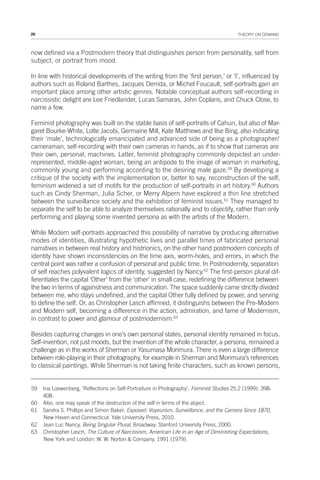 26 THEORY ON DEMAND
now defined via a Postmodern theory that distinguishes person from personality, self from
subject, or portrait from mood.
In line with historical developments of the writing from the ‘first person,’ or ‘I’, influenced by
authors such as Roland Barthes, Jacques Derrida, or Michel Foucault, self-portraits gain an
important place among other artistic genres. Notable conceptual authors self-recording in
narcissistic delight are Lee Friedlander, Lucas Samaras, John Coplans, and Chuck Close, to
name a few.
Feminist photography was built on the stable basis of self-portraits of Cahun, but also of Mar-
garet Bourke-White, Lotte Jacobi, Germaine Mill, Kate Matthews and Ilse Bing, also indicating
their ‘male’, technologically emancipated and advanced side of being as a photographer/
cameraman, self-recording with their own cameras in hands, as if to show that cameras are
their own, personal, machines. Latter, feminist photography commonly depicted an under-
represented, middle-aged woman, being an antipode to the image of woman in marketing,
commonly young and performing according to the desiring male gaze.59
By developing a
critique of the society with the implementation or, better to say, reconstruction of the self,
feminism widened a set of motifs for the production of self-portraits in art history.60
Authors
such as Cindy Sherman, Julia Scher, or Merry Alpern have explored a thin line stretched
between the surveillance society and the exhibition of feminist issues.61
They managed to
separate the self to be able to analyze themselves rationally and to objectify, rather than only
performing and playing some invented persona as with the artists of the Modern.
While Modern self-portraits approached this possibility of narrative by producing alternative
modes of identities, illustrating hypothetic lives and parallel times of fabricated personal
narratives in between real history and histrionics, on the other hand postmodern concepts of
identity have shown inconsistencies on the time axis, worm-holes, and errors, in which the
central point was rather a confusion of personal and public time. In Postmodernity, separation
of self reaches polyvalent logics of identity, suggested by Nancy.62
The first-person plural dif-
ferentiates the capital ‘Other’ from the ‘other’ in small case, redefining the difference between
the two in terms of againstness and communication. The space suddenly came strictly divided
between me, who stays undefined, and the capital Other fully defined by power, and serving
to define the self. Or, as Christopher Lasch affirmed, it distinguishs between the Pre-Modern
and Modern self, becoming a difference in the action, admiration, and fame of Modernism,
in contrast to power and glamour of postmodernism.63
Besides capturing changes in one’s own personal states, personal identity remained in focus.
Self-invention, not just moods, but the invention of the whole character, a persona, remained a
challenge as in the works of Sherman or Yasumasa Morimura. There is even a large difference
between role-playing in their photography, for example in Sherman and Morimura’s references
to classical paintings. While Sherman is not taking finite characters, such as known persons,
59 Ina Loewenberg, ‘Reflections on Self-Portraiture in Photography’, Feminist Studies 25.2 (1999): 398-
408.
60 Also, one may speak of the destruction of the self in terms of the abject.
61 Sandra S. Phillips and Simon Baker, Exposed: Voyeurism, Surveillance, and the Camera Since 1870,
New Haven and Connecticut: Yale University Press, 2010.
62 Jean Luc Nancy, Being Singular Plural, Broadway: Stanford University Press, 2000.
63 Christopher Lasch, The Culture of Narcissism, American Life in an Age of Diminishing Expectations,
New York and London: W. W. Norton & Company, 1991 (1979).
 