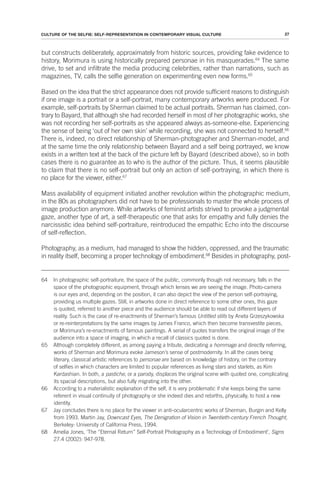 27
CULTURE OF THE SELFIE: SELF-REPRESENTATION IN CONTEMPORARY VISUAL CULTURE
but constructs deliberately, approximately from historic sources, providing fake evidence to
history, Morimura is using historically prepared personae in his masquerades.64
The same
drive, to set and infiltrate the media producing celebrities, rather than narrations, such as
magazines, TV, calls the selfie generation on experimenting even new forms.65
Based on the idea that the strict appearance does not provide sufficient reasons to distinguish
if one image is a portrait or a self-portrait, many contemporary artworks were produced. For
example, self-portraits by Sherman claimed to be actual portraits. Sherman has claimed, con-
trary to Bayard, that although she had recorded herself in most of her photographic works, she
was not recording her self-portraits as she appeared always as-someone-else. Experiencing
the sense of being ‘out of her own skin’ while recording, she was not connected to herself.66
There is, indeed, no direct relationship of Sherman-photographer and Sherman-model, and
at the same time the only relationship between Bayard and a self being portrayed, we know
exists in a written text at the back of the picture left by Bayard (described above), so in both
cases there is no guarantee as to who is the author of the picture. Thus, it seems plausible
to claim that there is no self-portrait but only an action of self-portraying, in which there is
no place for the viewer, either.67
Mass availability of equipment initiated another revolution within the photographic medium,
in the 80s as photographers did not have to be professionals to master the whole process of
image production anymore. While artworks of feminist artists strived to provoke a judgmental
gaze, another type of art, a self-therapeutic one that asks for empathy and fully denies the
narcissistic idea behind self-portraiture, reintroduced the empathic Echo into the discourse
of self-reflection.
Photography, as a medium, had managed to show the hidden, oppressed, and the traumatic
in reality itself, becoming a proper technology of embodiment.68
Besides in photography, post-
64 In photographic self-portraiture, the space of the public, commonly though not necessary, falls in the
space of the photographic equipment, through which lenses we are seeing the image. Photo-camera
is our eyes and, depending on the position, it can also depict the view of the person self-portraying,
providing us multiple gazes. Still, in artworks done in direct reference to some other ones, this gaze
is quoted, referred to another piece and the audience should be able to read out different layers of
reality. Such is the case of re-enactments of Sherman’s famous Untitled stills by Aneta Grzeszykowska
or re-reinterpretations by the same images by James Franco, which then become transvestite pieces,
or Morimura’s re-enactments of famous paintings. A serial of quotes transfers the original image of the
audience into a space of imaging, in which a recall of classics quoted is done.
65 Although completely different, as among paying a tribute, dedicating a hommage and directly referring,
works of Sherman and Morimura evoke Jameson’s sense of postmodernity. In all the cases being
literary, classical artistic references to personae are based on knowledge of history, on the contrary
of selfies in which characters are limited to popular references as living stars and starlets, as Kim
Kardashian. In both, a pastiche, or a parody, displaces the original scene with quoted one, complicating
its spacial descriptions, but also fully migrating into the other.
66 According to a materialistic explanation of the self, it is very problematic if she keeps being the same
referent in visual continuity of photography or she indeed dies and rebirths, physically, to host a new
identity.
67 Jay concludes there is no place for the viewer in anti-ocularcentric works of Sherman, Burgin and Kelly
from 1993. Martin Jay, Downcast Eyes, The Denigration of Vision in Twentieth-century French Thought,
Berkeley: University of California Press, 1994.
68 Amelia Jones, ‘The “Eternal Return” Self-Portrait Photography as a Technology of Embodiment’, Signs
27.4 (2002): 947-978.
 