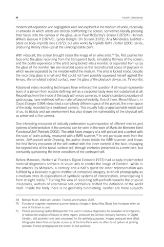 28 THEORY ON DEMAND
modern self-separation and segregation were also explored in the medium of video, especially
in artworks in which artists are directly confronting the screen, sometimes literally pressing
their faces onto the camera or the glass, as in Paul McCarthy’s Screen (1972/4), Hannah
Wilke’s Gesture II (1974/6), Lynda Benglis’ On Screen (1972), Ana Mendieta’s Untitled –
Glass on body imprints face (1972), but also works by Pipilotti Rist’s Flatten (2000) series,
producing literary close-ups at the unrecognizable point.
With video art, the screen brought closer the image of an alive artist.69
So, Rist pushes her
face onto the glass recording from the transparent back, simulating flatness of the screen,
and the bodily experience of the artist being locked into a monitor, or separated from us by
the glass of the monitor. We see recorded space as the reconstructed space of playback in
which we are separated by the invisible wall of the medium. The artist is locked inside. Despite
the recording glass is small and Rist could not have possibly squeezed herself against the
lenses, she simulated a direct contact, over the glass of the playback device, i.e. TV monitor.
Advanced video recording techniques have enforced the question if all visual representa-
tions of a person from outside defining self as a corporeal body were not substantial at all.
Recordings from the inside of the body with micro cameras, in today’s standard procedure of
gastroscopy, have redefined self as material beyond-visibility. One of them, Mona Hatoum, in
Corps Étranger (1994) described a completely different space of the portrait, the inner space
of the body, recorded by a swallowed camera. This visually fully unapproachable inside part
of us, its bloody and wet environment has also shown the vulnerability of the physical self,
as presented to the camera.
One interesting encounter of radically postmodern superimposition of different metrics and
systems of interpretation of the personal can be seen in the work of Marta de Menezes titled
Functional Self-Portraits (2002). The artist fuses imagery of a self-portrait and a portrait with
the scan of brain activity, measured with a fMRI scanner.70
In one particular work from the
series, Self-portrait while Drawing, the author draws inside the fMRI scanner, and shows
the first literary encounter of the self-portrait with the inner content of the face, displaying
the beyondness of the banal, surface self, through centuries presented as a mere face, but
constantly questioning the inner conditions of the portrayed self.
Before Menezes, Herbert W. Franke’s Digital Einstein (1973) had already implemented
medical diagnostics software in visual arts to render the image of Einstein. While in
the artwork by Menezes, a century and a half’s quest for inner representation was
fulfilled by a basically eugenic method of composite imagery, to which photography as
a medium owes its explorations of symbolic systems of interpretation, emancipating it
from straight reality.71
Turning the view of recording self-portraits towards the physical
insideness, authors of alternative self-portraiture shifted the definition of the world
itself. Inside the body there is no geometry functioning, neither are there subjects
69 Michael Rush, Video Art, London: Thames and Hudson, 2007.
70 Functional magnetic resonance scanner detects changes in blood flow. Blood flow increases when an
area of the brain is used.
71 Picture processing system Bildspeicher N is used in medical diagnostics for evaluation of scintigrams,
or radioactive analysis of tissues or other organs, produced by German company Siemens. In Digital
Einstein, still, portraits have been processed for the aesthetic purposes. Images produced were offset
lithographs taken from computer screen as at the time there were no other direct options of printing
possible. Franke photographed the screen in DIA-positives.
 