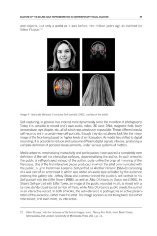 29
CULTURE OF THE SELFIE: SELF-REPRESENTATION IN CONTEMPORARY VISUAL CULTURE
and objects, but only a world as it was before, two million years ago as claimed by
Vilém Flusser.72
Image 4 – Marta de Menezes: Functional Self-portraits (2002, courtesy of the artist).
Self-capturing, in general, has evolved more dynamically since the invention of photography.
Today it is possible to record one’s own audio, video, 3D cast, DNA, magnetic field, body
temperature, eye diopter, etc. all of which was previously impossible. These different media
self-records are in a certain way self-portraits, though they do not always look like the mirror
image of the face being based on higher levels of symbolization. As media has shifted to digital
recording, it is possible to reduce and subsume different digital signals into one, producing a
complex definition of personal measurements, under various systems of metrics.
Media artworks, emphasizing interactivity and participation, have pushed a completely new
definition of the self via interactive surfaces, depersonalizing the author. In such artworks,
the public is self-portrayed instead of the author, quite unlike the original mirroring of the
Narcissus. One of the first interactive pieces produced, in which the artist communicated with
the public, is Lynn Hershman Leeson’s Self-portrait as Another Person (1966-8) consisting
of a wax cast of an artist head to which was added an audio tape activated by the audience
entering the gallery site. Jeffrey Shaw also communicated the public’s self-portrait in his
Self-portrait with the Eiffel Tower (1988), as well as Alba D’Urbano in Touch me (1995). In
Shaw’s Self-portrait with Eiffel Tower, an image of the public recorded in situ is mixed with a
by now standardized tourist symbol of Paris, while Alba D’Urbano’s public meets the author
in an interactive record. In both artworks, the self-reference is portrayed in an active presen-
tation of the audience, rather than the artist. The image appears as not being fixed, but rather
time-based, and even more, as interactive.
72 Vilém Flusser, Into the Universe of Technical Images, trans. Nancy Ann Roth, intro. Mark Poster,
Minneapolis and London: University of Minnesota Press 2011, p. 11.
 