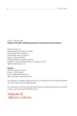 2 THEORY ON DEMAND
Theory on Demand #24
Culture of the Selfie: Self-Representation in Contemporary Visual Culture
Author: Ana Peraica
Editorial Support: Leonieke van Dipten
Copy-editing: Veena Hariharan
Cover design: Katja van Stiphout
Design: Isabella Calabretta
EPUB development: Isabella Calabretta
Publisher: Institute of Network Cultures, Amsterdam, 2017
ISBN: 978-94-92302-17-5
Contact
Institute of Network Cultures
Phone: +3120 5951865
Email: info@networkcultures.org
Web: http://www.networkcultures.org
This publication is available through various print on demand services and freely downloadable
from http://networkcultures.org/publications
This publication is licensed under the Creative Commons Attribution-NonCommercial-NoD-
erivatives 4.0 International (CC BY-NC-SA 4.0).
 