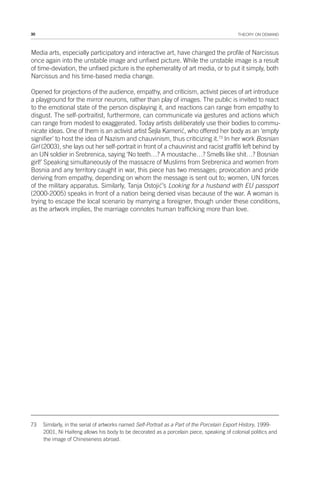 30 THEORY ON DEMAND
Media arts, especially participatory and interactive art, have changed the profile of Narcissus
once again into the unstable image and unfixed picture. While the unstable image is a result
of time-deviation, the unfixed picture is the ephemerality of art media, or to put it simply, both
Narcissus and his time-based media change.
Opened for projections of the audience, empathy, and criticism, activist pieces of art introduce
a playground for the mirror neurons, rather than play of images. The public is invited to react
to the emotional state of the person displaying it, and reactions can range from empathy to
disgust. The self-portraitist, furthermore, can communicate via gestures and actions which
can range from modest to exaggerated. Today artists deliberately use their bodies to commu-
nicate ideas. One of them is an activist artist Šejla Kamerić, who offered her body as an ‘empty
signifier’ to host the idea of Nazism and chauvinism, thus criticizing it.73
In her work Bosnian
Girl (2003), she lays out her self-portrait in front of a chauvinist and racist graffiti left behind by
an UN soldier in Srebrenica, saying ‘No teeth…? A moustache…? Smells like shit…? Bosnian
girl!’ Speaking simultaneously of the massacre of Muslims from Srebrenica and women from
Bosnia and any territory caught in war, this piece has two messages; provocation and pride
deriving from empathy, depending on whom the message is sent out to; women, UN forces
of the military apparatus. Similarly, Tanja Ostojić’s Looking for a husband with EU passport
(2000-2005) speaks in front of a nation being denied visas because of the war. A woman is
trying to escape the local scenario by marrying a foreigner, though under these conditions,
as the artwork implies, the marriage connotes human trafficking more than love.
73 Similarly, in the serial of artworks named Self-Portrait as a Part of the Porcelain Export History, 1999-
2001, Ni Haifeng allows his body to be decorated as a porcelain piece, speaking of colonial politics and
the image of Chineseness abroad.
 