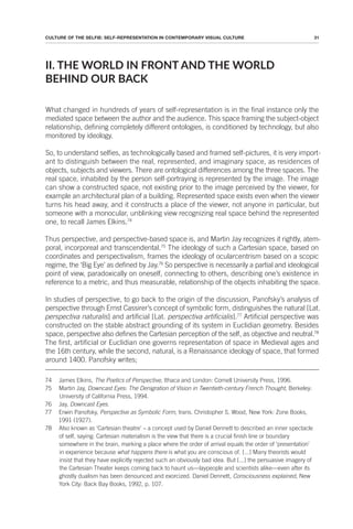 31
CULTURE OF THE SELFIE: SELF-REPRESENTATION IN CONTEMPORARY VISUAL CULTURE
II. THE WORLD IN FRONT AND THE WORLD
BEHIND OUR BACK
What changed in hundreds of years of self-representation is in the final instance only the
mediated space between the author and the audience. This space framing the subject-object
relationship, defining completely different ontologies, is conditioned by technology, but also
monitored by ideology.
So, to understand selfies, as technologically based and framed self-pictures, it is very import-
ant to distinguish between the real, represented, and imaginary space, as residences of
objects, subjects and viewers. There are ontological differences among the three spaces. The
real space, inhabited by the person self-portraying is represented by the image. The image
can show a constructed space, not existing prior to the image perceived by the viewer, for
example an architectural plan of a building. Represented space exists even when the viewer
turns his head away, and it constructs a place of the viewer, not anyone in particular, but
someone with a monocular, unblinking view recognizing real space behind the represented
one, to recall James Elkins.74
Thus perspective, and perspective-based space is, and Martin Jay recognizes it rightly, atem-
poral, incorporeal and transcendental.75
The ideology of such a Cartesian space, based on
coordinates and perspectivalism, frames the ideology of ocularcentrism based on a scopic
regime, the ‘Big Eye’ as defined by Jay.76
So perspective is necessarily a partial and ideological
point of view, paradoxically on oneself, connecting to others, describing one’s existence in
reference to a metric, and thus measurable, relationship of the objects inhabiting the space.
In studies of perspective, to go back to the origin of the discussion, Panofsky’s analysis of
perspective through Ernst Cassirer’s concept of symbolic form, distinguishes the natural [Lat.
perspectiva naturalis] and artificial [Lat. perspectiva artificialis].77
Artificial perspective was
constructed on the stable abstract grounding of its system in Euclidian geometry. Besides
space, perspective also defines the Cartesian perception of the self, as objective and neutral.78
The first, artificial or Euclidian one governs representation of space in Medieval ages and
the 16th century, while the second, natural, is a Renaissance ideology of space, that formed
around 1400. Panofsky writes;
74 James Elkins, The Poetics of Perspective, Ithaca and London: Cornell University Press, 1996.
75 Martin Jay, Downcast Eyes: The Denigration of Vision in Twentieth-century French Thought, Berkeley:
University of California Press, 1994.
76 Jay, Downcast Eyes.
77 Erwin Panofsky, Perspective as Symbolic Form, trans. Christopher S. Wood, New York: Zone Books,
1991 (1927).
78 Also known as ‘Cartesian theatre’ – a concept used by Daniel Dennett to described an inner spectacle
of self, saying: Cartesian materialism is the view that there is a crucial finish line or boundary
somewhere in the brain, marking a place where the order of arrival equals the order of ‘presentation’
in experience because what happens there is what you are conscious of. [...] Many theorists would
insist that they have explicitly rejected such an obviously bad idea. But [...] the persuasive imagery of
the Cartesian Theater keeps coming back to haunt us—laypeople and scientists alike—even after its
ghostly dualism has been denounced and exorcized. Daniel Dennett, Consciousness explained, New
York City: Back Bay Books, 1992, p. 107.
 