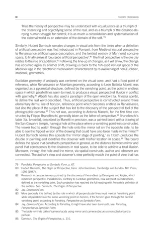 32 THEORY ON DEMAND
‘Thus the history of perspective may be understood with equal justice as a triumph of
the distancing and objectifying sense of the real, and as a triumph of the distance-de-
nying human struggle for control; it is as much a consolidation and systematisation of
the external world as an extension of the domain of the self.’79
Similarly, Hubert Damisch narrates changes in visual arts from the times when a definition
of artificial perspective was first introduced in Pompeii, from Medieval natural perspective
to Renaissance artificial space description, and the twisted version of Mannerist concave
space, to finally arrive at ‘bourgeois artificial perspective’.80
The final perspective is the one Jay
relates to the rise of capitalism.81
Following the line-up of changes, as I will show, the change
has occurred again as another shift, drawing us back to the fish-eyed natural space of the
Medieval age in the ‘electronic medievalism’ characterized by re-awakening of non-Euclidian,
irrational, geometries.
Euclidian geometry of antiquity was centered on the visual cone, and had a fixed point of
reference, while Renaissance or Albertian geometry, according to Leon Battista Alberti, was
organized as a pyramidal structure, defined by the vanishing point, as the point in endless
space in which parallel lines seem to meet, to produce a visual, perspectival illusion in conflict
with geometry.82
Alberti has also used a paradigm of the open window [Ita. finestra aperta],
to define the real word described. Thus, artificial perspective is constructed around three
elementary items: line of horizon, reference point which becomes endless in Renaissance,
but also the place of the subject that has led to the discovery of the perspectival tool of the
photographic camera.83
This net was, according to Antonio Manetti, for the first time con-
structed by Filippo Brunelleschi, generally taken as the father of perspective.84
Brunelleschi's
table [Ita. tavoletta], described by Manetti in precision, was a painted board with a drawing of
the San Giovanni temple, having a hole at the place where a vanishing point was constructed.
The viewer had to watch through the hole onto the mirror set on the opposite side, to be
able to see the flipped version of the drawing that could have also been made in the mirror.85
Hubert Damisch names this episode the ‘mirror stage of painting,’ as it both produces the
double of painting and identifies the observer with his/her location in space.86
The board
defines the space that constructs perspective in general, as the distance between mirror and
panel that corresponds to the distances in real space, to be able to achieve a total illusion.
Moreover, through the hole and the mirror, via spatial constructs, author and observer are
connected. The author’s view and observer’s view perfectly match the point of view that has
79 Panofsky, Perspective as Symbolic Form, p. 67.
80 Hubert Damisch, The Origin of Perspective, trans. John Goodman, Cambridge and London: MIT Press,
1995 (1987).
81 Research in perspective was pushed by the discovery of the endless by Desargues and Kepler, which
redefined perspective. Parallel lines, contrary to Euclidian geometries, now will meet in endlessness,
defined as the vanishing point. Such projection has reached the full reading with Poncelet’s definition of
the endless. See: Damisch, The Origin of Perspective.
82 Jay, Downcast Eyes.
83 More precisely, it is defined by the rule in which all perpendicular lines must meet at ‘vanishing point’
while all parallels have the same vanishing point on horizon, if the horizon goes through the central
vanishing point, according to Panofsky, Perspective as Symbolic Form.
84 Jay, Downcast Eyes. According to Panofsky, it might have also been Lorenzetti, see: Panofsky,
Perspective as Symbolic Form.
85 The table reminds both of camera lucida using mirror and camera obscura constructed around a
pinhole.
86 Damisch, The Origin of Perspective, p. 116.
 