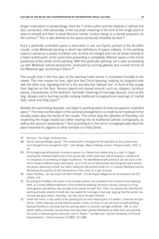 33
CULTURE OF THE SELFIE: SELF-REPRESENTATION IN CONTEMPORARY VISUAL CULTURE
longer implications in epistemology. Here the ‘I’ of the author and the observer is defined but
also connected, inter-personally, in the Lacanian meaning of the limit of the single point of
view on oneself and that I is what Damisch names ‘surface being’ or a mental projection on
the surface.87
This is also defined as the space previously inhabited by God.88
Such a perfectly controlled space is described in Jan van Eyck’s portrait of the Arnolfini
couple, a late Medieval painting in which two definitions of space collapse. In the painting,
space is spread as a proper Euclidian one, its lines are straight and can be drawn directly to
a fixed central point, at the same time presenting a completely different space in the mirror
positioned at the center of the painting. With this particular painting, art is seen as breaking
up with Medieval natural perspective, produced by burning glasses and curved mirrors of
the Medieval age, according to Elkins.89
The couple that in the first plan of the painting holds hands is orientated frontally to the
viewer. The man moves his free, right arm like Christ blessing, holding his pregnant wife
with the other one, signaling that he is the one who has ‘blessed her’. In front of the couple,
their dog lies on the floor. Various objects are spread around, such as; slippers, furniture
pieces, characteristic of the bedroom. Symbolic meanings of marriage abound, such as the
dog, slippers and a burning candle carrying traditional iconographical meanings of marital
faith, home and Holy Spirit.90
Besides the event being disputed, one object in painting seems to have occupied an important
place.91
The most central object in this pictorial arrangement is a small round medieval mirror
visually posed atop the hands of the couple. This mirror slips the attention of Panofsky, not
inspecting the image closely but rather reading into its traditional Catholic iconography, as
well as the picture’s provenance.92
And according to it, the mirror iconographically takes the
place reserved for pigeons or other symbols of a Holy Ghost.
87 Damisch, The Origin of Perspective.
88 See for example Berger saying: “The visible world is arranged for the spectator as the universe was
once thought to be arranged for God.” John Berger, Ways of Seeing, London: Penguin books, 1972, p.
16.
89 At the beginning self-portraits included a person in a hierarchical relationship to a ruler. In Egypt,
crossing the medieval relationship to the sacred text, artists have been self-portraying in context and
in comparison to something of larger importance. The late Medieval self-portrait of Jan van Eyck in the
mirror shows a different space description, as it is not one of self-portraits describing the space behind
the person observing himself, but rather hiding the self-portrait inside of it, in a proper Medieval manner,
still looking the practice of self-maintenance in the mirror as a sign of vanity.
90 Erwin Panofsky, ‘Jan Van Eyck’s Arnolfini Portrait’, The Burlington Magazine for Connoisseurs 64.372
(1934): 124.
91 According to Panofsky, the scene is not a simple portrait, but a portrait of the moment of the wedding
itself, as it shows different elements of the traditional wedding ceremony, having a presence of ring,
hand gesture and witness, who actually is the painter himself. Ibid. There, he opposes the view that the
painting actually presents himself who has sealed the marriage in that year, arguing that the painter has
married few years before. Panofsky, ‘Jan Van Eyck’s Arnolfini Portrait’.
92 Under the mirror, in the center of the painting and its most distant point, it is written; ‘Johannes de Eyck
fuit hic, 1434’ meaning not only that the painter is here, but that it is Jan van Eyck himself testifying,
leading Panofsky to conclude that the painting itself is a ‘pictorial marriage certificate’. Still, as John
Searle rightly concluded, the painting must have been painted afterwards as either Eyck was painting
the scene or witnessing the ceremony. John R. Searle, ‘“Las Meninas” and the Paradoxes of Pictorial
Representation’, Critical Inquiry 6.3 (1980): 477-488.
 