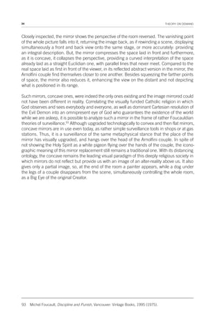 34 THEORY ON DEMAND
Closely inspected, the mirror shows the perspective of the room reversed. The vanishing point
of the whole picture falls into it, returning the image back, as if rewinding a scene, displaying
simultaneously a front and back view onto the same stage, or more accurately: providing
an integral description. But, the mirror compresses the space laid in front and furthermore,
as it is concave, it collapses the perspective, providing a curved interpretation of the space
already laid as a straight Euclidian one, with parallel lines that never meet. Compared to the
real space laid as first in front of the viewer, in its reflected abstract version in the mirror, the
Arnolfini couple find themselves closer to one another. Besides squeezing the farther points
of space, the mirror also reduces it, enhancing the view on the distant and not depicting
what is positioned in its range.
Such mirrors, concave ones, were indeed the only ones existing and the image mirrored could
not have been different in reality. Correlating the visually funded Catholic religion in which
God observes and sees everybody and everyone, as well as dominant Cartesian resolution of
the Evil Demon into an omnipresent eye of God who guarantees the existence of the world
while we are asleep, it is possible to analyze such a mirror in the frame of rather Foucauldian
theories of surveillance.93
Although upgraded technologically to convex and then flat mirrors,
concave mirrors are in use even today, as rather simple surveillance tools in shops or at gas
stations. Thus, it is a surveillance of the same metaphysical stance that the place of the
mirror has visually upgraded, and hangs over the head of the Arnolfini couple. In spite of
not showing the Holy Spirit as a white pigeon flying over the hands of the couple, the icono-
graphic meaning of this mirror replacement still remains a traditional one. With its distancing
ontology, the concave remains the leading visual paradigm of this deeply religious society in
which mirrors do not reflect but provide us with an image of an alter-reality above us. It also
gives only a partial image, so, at the end of the room a painter appears, while a dog under
the legs of a couple disappears from the scene, simultaneously controlling the whole room,
as a Big Eye of the original Creator.
93 Michel Foucault, Discipline and Punish, Vancouver: Vintage Books, 1995 (1975).
 