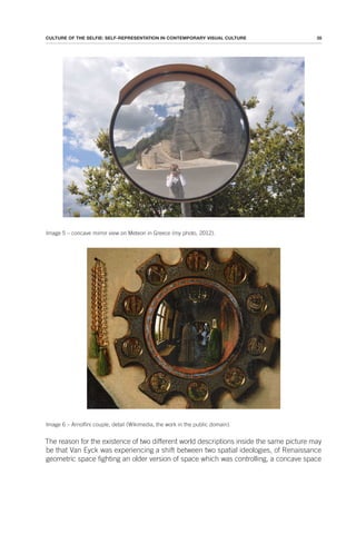 35
CULTURE OF THE SELFIE: SELF-REPRESENTATION IN CONTEMPORARY VISUAL CULTURE
Image 5 – concave mirror view on Meteori in Greece (my photo, 2012).
Image 6 – Arnolfini couple, detail (Wikimedia, the work in the public domain).
The reason for the existence of two different world descriptions inside the same picture may
be that Van Eyck was experiencing a shift between two spatial ideologies, of Renaissance
geometric space fighting an older version of space which was controlling, a concave space
 