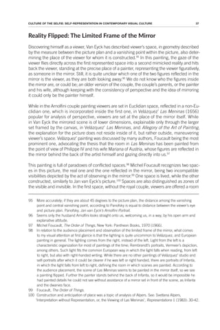 37
CULTURE OF THE SELFIE: SELF-REPRESENTATION IN CONTEMPORARY VISUAL CULTURE
Reality Flipped: The Limited Frame of the Mirror
Discovering himself as a viewer, Van Eyck has described viewer’s space, in geometry described
by the measure between the picture plan and a vanishing point within the picture, also deter-
mining the place of the viewer for whom it is constructed.95
In this painting, the gaze of the
viewer flies directly across the first represented space into a second mimicked reality and hits
back the viewer, standing at the precise place of a painter, representing the viewer figuratively,
as someone in the mirror. Still, it is quite unclear which one of the two figures reflected in the
mirror is the viewer, as they are both looking away.96
We do not know who the figures inside
the mirror are, or could be; an older version of the couple, the couple’s parents, or the painter
and his wife, although keeping with the consistency of perspective and the idea of mirroring
it could only be the painter himself.
While in the Arnolfini couple painting viewers are set in Euclidian space, reflected in a non-Eu-
clidian one, which is incorporated inside the first one, in Velázquez’ Las Meninas (1656)
popular for analysis of perspective, viewers are set at the place of the mirror itself. While
in Van Eyck the mirrored scene is of lower dimensions, explainable only through the larger
set framed by the canvas, in Velázquez’ Las Meninas, and Allegory of the Art of Painting,
the explanation for the picture does not reside inside of it, but rather outside, maneuvering
viewer’s space. Velázquez’ painting was discussed by many authors, Foucault being the most
prominent one, advocating the thesis that the room in Las Meninas has been painted from
the point of view of Philippe IV and his wife Mariana of Austria, whose figures are reflected in
the mirror behind the back of the artist himself and gazing directly into us.97
This painting is full of paradoxes of conflicted spaces.98
Michel Foucault recognizes two spac-
es in this picture, the real one and the one reflected in the mirror, being two incompatible
visibilities depicted by the act of observing in the mirror.99
One space is lived, while the other
constructed, similarly to Jan van Eyck’s picture.100
Spaces are also distinguished as zones of
the visible and invisible. In the first space, without the royal couple, viewers are offered a room
95 More accurately; if they are about 45 degrees to the picture plan, the distance among the vanishing
point and central vanishing point, according to Panofsky is equal to distance between the viewer’s eye
and picture plan. Panofsky, Jan van Eyck’s Arnolfini Portrait.
96 Seems only the husband Arnolfini looks straight onto us, welcoming us, in a way, by his open arm and
explanative attitude.
97 Michel Foucault, The Order of Things, New York: Pantheon Books, 1970 (1966).
98 In relation to the audience placement and observation of the limited frame of the mirror, what comes
to my visual attention at first glance is that the lighting is quite uncommon to Velázquez, and European
painting in general. The lighting comes from the right, instead of the left. Light from the left is a
characteristic organization for most of paintings of the time; Rembrandt’s portraits, Vermeer’s depiction,
among others. Such light fits the common European way in which the light falls when reading, from left
to right, but also with right-handed writing. While there are no other paintings of Velázquez’ studio and
self-portraits after which it could be clearer if he was left or right handed, there are portraits of Infanta,
in which the light falls from left to right, defining the room in which scenes are painted. According to
the audience placement, the scene of Las Meninas seems to be painted in the mirror itself, so we see
a painting flipped. Further the painter stands behind the back of Infanta, so it would be impossible he
had painted details he could not see without assistance of a mirror set in front of the scene, as Infanta
and the dwarves face.
99 Foucault, The Order of Things.
100 Construction and anticipation of place was a topic of analysis of Alpers. See: Svetlana Alpers,
‘Interpretation without Representation, or, the Viewing of Las Meninas’, Representations 1 (1983): 30-42.
 