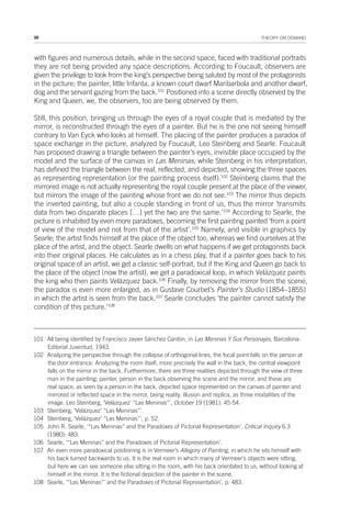 38 THEORY ON DEMAND
with figures and numerous details, while in the second space, faced with traditional portraits
they are not being provided any space descriptions. According to Foucault, observers are
given the privilege to look from the king’s perspective being saluted by most of the protagonists
in the picture; the painter, little Infanta, a known court dwarf Maribarbola and another dwarf,
dog and the servant gazing from the back.101
Positioned into a scene directly observed by the
King and Queen, we, the observers, too are being observed by them.
Still, this position, bringing us through the eyes of a royal couple that is mediated by the
mirror, is reconstructed through the eyes of a painter. But he is the one not seeing himself
contrary to Van Eyck who looks at himself. The placing of the painter produces a paradox of
space exchange in the picture, analyzed by Foucault, Leo Steinberg and Searle. Foucault
has proposed drawing a triangle between the painter’s eyes, invisible place occupied by the
model and the surface of the canvas in Las Meninas, while Steinberg in his interpretation,
has defined the triangle between the real, reflected, and depicted, showing the three spaces
as representing representation (or the painting process itself).102
Steinberg claims that the
mirrored image is not actually representing the royal couple present at the place of the viewer,
but mirrors the image of the painting whose front we do not see.103
The mirror thus depicts
the inverted painting, but also a couple standing in front of us, thus the mirror ‘transmits
data from two disparate places […] yet the two are the same.’104
According to Searle, the
picture is inhabited by even more paradoxes, becoming the first painting painted ‘from a point
of view of the model and not from that of the artist’.105
Namely, and visible in graphics by
Searle; the artist finds himself at the place of the object too, whereas we find ourselves at the
place of the artist, and the object. Searle dwells on what happens if we get protagonists back
into their original places. He calculates as in a chess play, that if a painter goes back to his
original space of an artist, we get a classic self-portrait, but if the King and Queen go back to
the place of the object (now the artist), we get a paradoxical loop, in which Velázquez paints
the king who then paints Velázquez back.106
Finally, by removing the mirror from the scene,
the paradox is even more enlarged, as in Gustave Courbet’s Painter’s Studio (1854–1855)
in which the artist is seen from the back.107
Searle concludes ‘the painter cannot satisfy the
condition of this picture.’108
101 All being identified by Francisco Javier Sánchez Cantòn, in Las Meninas Y Sus Personajes, Barcelona:
Editorial Juventud, 1943.
102 Analyzing the perspective through the collapse of orthogonal lines, the focal point falls on the person at
the door entrance. Analyzing the room itself, more precisely the wall in the back, the central viewpoint
falls on the mirror in the back. Furthermore, there are three realities depicted through the view of three
man in the painting; painter, person in the back observing the scene and the mirror, and these are
real space, as seen by a person in the back, depicted space represented on the canvas of painter and
mirrored or reflected space in the mirror, being reality, illusion and replica, as three modalities of the
image. Leo Steinberg, ‘Velázquez’ “Las Meninas”’, October 19 (1981): 45-54.
103 Steinberg, ‘Velázquez’ “Las Meninas”’.
104 Steinberg, ‘Velázquez’ “Las Meninas”’, p. 52.
105 John R. Searle, ‘“Las Meninas” and the Paradoxes of Pictorial Representation’, Critical Inquiry 6.3
(1980): 483.
106 Searle, ‘“Las Meninas” and the Paradoxes of Pictorial Representation’.
107 An even more paradoxical positioning is in Vermeer’s Allegory of Painting, in which he sits himself with
his back turned backwards to us. It is the real room in which many of Vermeer’s objects were sitting,
but here we can see someone else sitting in the room, with his back orientated to us, without looking at
himself in the mirror. It is the fictional depiction of the painter in the scene.
108 Searle, ‘“Las Meninas”’ and the Paradoxes of Pictorial Representation’, p. 483.
 