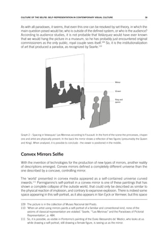 39
CULTURE OF THE SELFIE: SELF-REPRESENTATION IN CONTEMPORARY VISUAL CULTURE
As with all paradoxes, it seems, that even this one can be resolved by set theory, in which the
main question posed would be; who is outside of the defined system, or who is the audience?
According to audience studies, it is not probable that Velázquez would have ever known
that we would hang the picture in a museum, so he has probably just encountered original
commissioners as the only public, royal couple sees itself.109
So, it is the institutionalization
of art that produced a paradox, as recognized by Searle.110
Graph 2 – Spacing in Velasquez’ Las Meninas according to Foucault. In the front of the scene the princesses, chaper-
one and artist are physically present. In the back the mirror shows a reflection of two figures (presumably the Queen
and King). When analyzed, it is possible to conclude - the viewer is positioned in the middle.
Convex Mirrors Selie
With the invention of technologies for the production of new types of mirrors, another reality
of descriptions emerged. Convex mirrors defined a completely different universe than the
one described by a concave, controlling mirror.
The ‘world’ presented in convex media appeared as a self-contained universe curved
inwards.111
Parmigianino’s self-portrait in a convex mirror is one of these paintings that has
shown a complete collapse of the outside world, that could only be described as similar to
the physical reaction of implosion, and contrary to expansive explosion. There is indeed some
space appearing in this self-portrait, as it also appears in Van Eyck or Vermeer, but this space
109 The picture is in the collection of Museo Nacional del Prado.
110 ‘When an artist using mirrors paints a self-portrait of a familiar and conventional kind, none of the
axioms of classical representation are violated.’ Searle, ‘“Las Meninas” and the Paradoxes of Pictorial
Representation’, p. 484.
111 So, it is possible, as visible in Pontormo’s painting of the Duke Alessandro de’ Medici, who looks at us
while drawing a self-portrait, still drawing a female figure, is seeing us as the mirror.
 