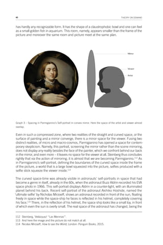 40 THEORY ON DEMAND
has hardly any recognizable form. It has the shape of a claustrophobic bowl and one can feel
as a small golden fish in aquarium. This room, namely, appears smaller than the frame of the
picture and moreover the same room and picture meet at the same plan.
Graph 3 – Spacing in Parmigianino’s Self-portrait in convex mirror. Here the space of the artist and viewer almost
overlap.
Even in such a compressed zone, where two realities of the straight and curved space, or the
surface of painting and a mirror converge, there is a minor space for the viewer. Fusing two
distinct realities, of micro and macro-cosmos, Parmigianino has opened a space for contem-
porary skepticism. Namely, this portrait, screening the mirror rather than the scene mirroring,
does not display any reality besides the face of the painter, which we confront behind our back
in the mirror, and even more – it leaves no space for the viewer at all. Steinberg thus concludes
rightly that via the action of mirroring; it is almost that we are becoming Parmigianino.112
As
in Parmigianino’s self-portrait, defining the boundaries of the curved space inside the frame
of the picture, a world that is a large bowl squeezed into the picture, selfies produced with a
selfie stick squeeze the viewer inside.113
The curved space-time was already visible in astronauts’ self-portraits in space that had
become a genre in itself, already in the 60s, when the astronaut Buzz Aldrin recorded his EVA
space photo in 1966. This self-portrait displays Aldrin in a counter-light, with an illuminated
planet behind his back. Recent self-portrait of the astronaut Akihiko Hoshide, named the
‘ultimate selfie’ by Nicholas Mirzoeff, shows an astronaut recorded in front of the sun, floating
freely in space while the space-ship he faces is reflected in his helmet, completely covering
his face.114
There, in the reflection of his helmet, the space ship looks like a small toy, in front
of which even the sun is overly small. The real space of the astronaut has changed, being the
112 Steinberg, ‘Velázquez’ “Las Meninas”’.
113 And here the image and the picture do not match at all.
114 Nicolas Mirzoeff, How to see the World, London: Penguin Books, 2015.
 