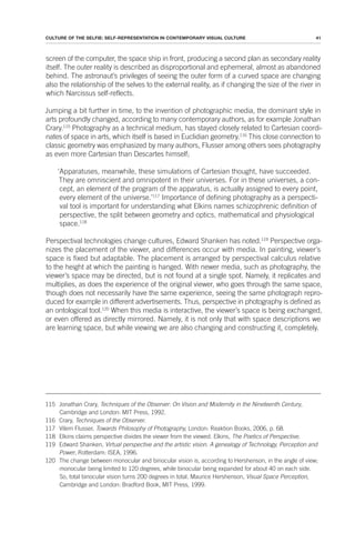 41
CULTURE OF THE SELFIE: SELF-REPRESENTATION IN CONTEMPORARY VISUAL CULTURE
screen of the computer, the space ship in front, producing a second plan as secondary reality
itself. The outer reality is described as disproportional and ephemeral, almost as abandoned
behind. The astronaut’s privileges of seeing the outer form of a curved space are changing
also the relationship of the selves to the external reality, as if changing the size of the river in
which Narcissus self-reflects.
Jumping a bit further in time, to the invention of photographic media, the dominant style in
arts profoundly changed, according to many contemporary authors, as for example Jonathan
Crary.115
Photography as a technical medium, has stayed closely related to Cartesian coordi-
nates of space in arts, which itself is based in Euclidian geometry.116
This close connection to
classic geometry was emphasized by many authors, Flusser among others sees photography
as even more Cartesian than Descartes himself;
‘Apparatuses, meanwhile, these simulations of Cartesian thought, have succeeded.
They are omniscient and omnipotent in their universes. For in these universes, a con-
cept, an element of the program of the apparatus, is actually assigned to every point,
every element of the universe.’117
Importance of defining photography as a perspecti-
val tool is important for understanding what Elkins names schizophrenic definition of
perspective, the split between geometry and optics, mathematical and physiological
space.118
Perspectival technologies change cultures, Edward Shanken has noted.119
Perspective orga-
nizes the placement of the viewer, and differences occur with media. In painting, viewer’s
space is fixed but adaptable. The placement is arranged by perspectival calculus relative
to the height at which the painting is hanged. With newer media, such as photography, the
viewer’s space may be directed, but is not found at a single spot. Namely, it replicates and
multiplies, as does the experience of the original viewer, who goes through the same space,
though does not necessarily have the same experience, seeing the same photograph repro-
duced for example in different advertisements. Thus, perspective in photography is defined as
an ontological tool.120
When this media is interactive, the viewer’s space is being exchanged,
or even offered as directly mirrored. Namely, it is not only that with space descriptions we
are learning space, but while viewing we are also changing and constructing it, completely.
115 Jonathan Crary, Techniques of the Observer: On Vision and Modernity in the Nineteenth Century,
Cambridge and London: MIT Press, 1992.
116 Crary, Techniques of the Observer.
117 Vilem Flusser, Towards Philosophy of Photography, London: Reaktion Books, 2006, p. 68.
118 Elkins claims perspective divides the viewer from the viewed. Elkins, The Poetics of Perspective.
119 Edward Shanken, Virtual perspective and the artistic vision. A genealogy of Technology, Perception and
Power, Rotterdam: ISEA, 1996.
120 The change between monocular and binocular vision is, according to Hershenson, in the angle of view;
monocular being limited to 120 degrees, while binocular being expanded for about 40 on each side.
So, total binocular vision turns 200 degrees in total. Maurice Hershenson, Visual Space Perception,
Cambridge and London: Bradford Book, MIT Press, 1999.
 