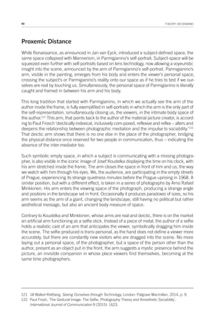 42 THEORY ON DEMAND
Proxemic Distance
While Renaissance, as announced in Jan van Eyck, introduced a subject-defined space, the
same space collapsed with Mannerism, in Parmigianino’s self-portrait. Subject-space will be
squeezed even further with self-portraits based on lens technology, now allowing a voyeuristic
insight into the scene, announced by the arm of Parmigianino’s self-portrait. Parmigianino’s
arm, visible in the painting, emerges from his body and enters the viewer’s personal space,
crossing the subject’s or Parmigianino’s reality onto our space as if he tries to test if we our-
selves are real by touching us. Simultaneously, the personal space of Parmigianino is literally
caught and framed in between his arm and his body.
This long tradition that started with Parmigianino, in which we actually see the arm of the
author inside the frame, is fully exemplified in self-portraits in which the arm is the only part of
the self-representation, simultaneously closing us, the viewers, in the intimate body space of
the author.121
This arm, that points back to the author of the material picture creator, is accord-
ing to Paul Frosch ‘deictically indexical, inclusively com-posed, reflexive and reflex – alters and
deepens the relationship between photographic mediation and the impulse to sociability.’122
That deictic arm shows that there is no one else in the place of the photographer, bridging
the physical distance once reserved for two people in communication, thus – indicating the
absence of the inter-mediator too.
Such symbolic empty space, in which a subject is communicating with a missing photogra-
pher, is also visible in the iconic image of Josef Koudelka displaying the time on his clock, with
his arm stretched inside the frame. The arm closes the space in front of him and us, the way
we watch with him through his eyes. We, the audience, are participating in the empty streets
of Prague, experiencing its strange quietness minutes before the Prague uprising in 1968. A
similar position, but with a different effect, is taken in a series of photographs by Arno Rafael
Minkkinen. His arm enters the viewing space of the photograph, producing a strange angle
and positions in the landscape set in front. Occasionally it produces paradoxes of sizes, so his
arm seems as the arm of a giant, changing the landscape, still having no political but rather
aesthetical message, but also an ancient body measure of space.
Contrary to Koudelka and Minkkinen, whose arms are real and deictic, there is on the market
an artificial arm functioning as a selfie stick. Instead of a piece of metal, the author of a selfie
holds a realistic cast of an arm that anticipates the viewer, symbolically dragging him inside
the scene. The selfie produced is trans-personal, as the hand does not define a viewer more
accurately, but there are constantly new visitors who are dragged into the scene. No more
laying out a personal space, of the photographer, but a space of the person other than the
author, present as an object put in the front, the arm suggests a mystic presence behind the
picture, an invisible companion in whose place viewers find themselves, becoming at the
same time photographers.
121 Jill Walker-Rettberg, Seeing Ourselves through Technology, London: Palgrave Macmillan, 2014, p. 9.
122 Paul Frosh, ‘The Gestural Image: The Selfie, Photography Theory and Kinesthetic Sociability’,
International Journal of Communication 9 (2015): 1623.
 