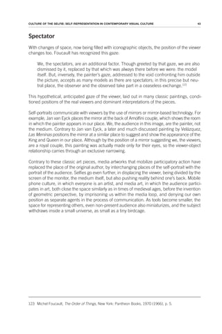 43
CULTURE OF THE SELFIE: SELF-REPRESENTATION IN CONTEMPORARY VISUAL CULTURE
Spectator
With changes of space, now being filled with iconographic objects, the position of the viewer
changes too. Foucault has recognized this gaze:
We, the spectators, are an additional factor. Though greeted by that gaze, we are also
dismissed by it, replaced by that which was always there before we were: the model
itself. But, inversely, the painter’s gaze, addressed to the void confronting him outside
the picture, accepts as many models as there are spectators; in this precise but neu-
tral place, the observer and the observed take part in a ceaseless exchange.123
This hypothetical, anticipated gaze of the viewer, laid out in many classic paintings, condi-
tioned positions of the real viewers and dominant interpretations of the pieces.
Self-portraits communicate with viewers by the use of mirrors or mirror-based technology. For
example, Jan van Eyck places the mirror at the back of Arnolfini couple, which shows the room
in which the painter appears in our place. We, the audience in this image, are the painter, not
the medium. Contrary to Jan van Eyck, a later and much discussed painting by Velázquez,
Las Meninas positions the mirror at a similar place to suggest and show the appearance of the
King and Queen in our place. Although by the position of a mirror suggesting we, the viewers,
are a royal couple, this painting was actually made only for their eyes, so the viewer-object
relationship carries through an exclusive narrowing.
Contrary to these classic art pieces, media artworks that mobilize participatory action have
replaced the place of the original author, by interchanging places of the self-portrait with the
portrait of the audience. Selfies go even further, in displacing the viewer, being divided by the
screen of the monitor, the medium itself, but also pushing reality behind one’s back. Mobile
phone culture, in which everyone is an artist, and media art, in which the audience partici-
pates in art, both close the space similarly as in times of medieval ages, before the invention
of geometric perspective, by imprisoning us within the media loop, and denying our own
position as separate agents in the process of communication. As tools become smaller, the
space for representing others, even non-present audience also miniaturizes, and the subject
withdraws inside a small universe, as small as a tiny birdcage.
123 Michel Foucault, The Order of Things, New York: Pantheon Books, 1970 (1966), p. 5.
 