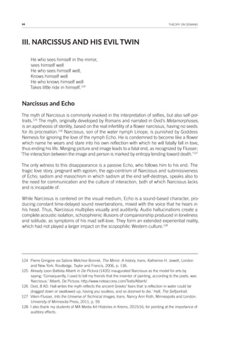 44 THEORY ON DEMAND
III. NARCISSUS AND HIS EVIL TWIN
He who sees himself in the mirror,
sees himself well
He who sees himself well,
Knows himself well
He who knows himself well
Takes little ride in himself.124
Narcissus and Echo
The myth of Narcissus is commonly invoked in the interpretation of selfies, but also self-por-
traits.125
The myth, originally developed by Romans and narrated in Ovid’s Metamorphoses,
is an apotheosis of sterility, based on the real infertility of a flower narcissus, having no seeds
for its procreation.126
Narcissus, son of the water nymph Linope, is punished by Goddess
Nemesis for ignoring the love of the nymph Echo. He is condemned to become like a flower
which name he wears and stare into his own reflection with which he will fatally fall in love,
thus ending his life. Merging picture and image leads to a fatal end, as recognized by Flusser;
‘The interaction between the image and person is marked by entropy tending toward death.’127
The only witness to this disappearance is a passive Echo, who follows him to his end. The
tragic love story, pregnant with egoism; the ego-centrism of Narcissus and submissiveness
of Echo; sadism and masochism in which sadism at the end self-destroys, speaks also to
the need for communication and the culture of interaction, both of which Narcissus lacks
and is incapable of.
While Narcissus is centered on the visual medium, Echo is a sound-based character, pro-
ducing constant time-delayed sound reverberations, mixed with the voice that he hears in
his head. Thus, Narcissus multiplies visually and auditorily. Audio hallucinations create a
complete acoustic isolation, schizophrenic illusions of companionship produced in loneliness
and solitude, as symptoms of his mad self-love. They form an extended experiential reality,
which had not played a larger impact on the scopophilic Western culture.128
124 Pierre Gringore via Sabine Melchior-Bonnet, The Mirror: A history, trans. Katherine H. Jewett, London
and New York: Routledge, Taylor and Francis, 2006, p. 136.
125 Already Leon Battista Alberti in De Pictura (1435) inaugurated Narcissus as the model for arts by
saying; ‘Consequently, I used to tell my friends that the inventor of painting, according to the poets, was
Narcissus.’ Alberti, De Pictura: http://www.noteaccess.com/Texts/Alberti/.
126 Ovid, 8 AD. Hall writes the myth reflects the ancient Greeks’ fears that ‘a reflection in water could be
dragged down or swallowed up, having you soulless, and so doomed to die.’ Hall, The Selfportrait.
127 Vilem Flusser, Into the Universe of Technical Images, trans. Nancy Ann Roth, Minneapolis and London:
University of Minnesota Press, 2011, p. 59.
128 I also thank my students of MA Media Art Histories in Krems, 2015/16, for pointing at the importance of
auditory effects.
 
