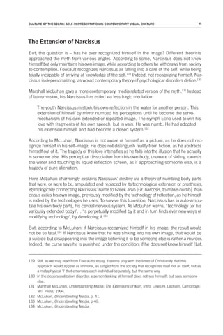 45
CULTURE OF THE SELFIE: SELF-REPRESENTATION IN CONTEMPORARY VISUAL CULTURE
The Extension of Narcissus
But, the question is – has he ever recognized himself in the image? Different theorists
approached the myth from various angles. According to some, Narcissus does not know
himself but only maintains his own image, while according to others he withdraws from society
to contemplate. Foucault recognizes Narcissus as falling into a care of the self, while being
totally incapable of arriving at knowledge of the self.129
Indeed, not recognizing himself, Nar-
cissus is depersonalizing, as would contemporary theory of psychological disorders define.130
Marshall McLuhan gave a more contemporary, media related version of the myth.131
Instead
of transmission, his Narcissus has exiled via less tragic mediation:
The youth Narcissus mistook his own reflection in the water for another person. This
extension of himself by mirror numbed his perceptions until he become the servo-
mechanism of his own extended or repeated image. The nymph Echo used to win his
love with fragments of his own speech, but in vain. He was numb. He had adopted
his extension himself and had become a closed system.132
According to McLuhan, Narcissus is not aware of himself as a picture, as he does not rec-
ognize himself in his self-image. He does not distinguish reality from fiction, as he abstracts
himself out of it. The tragedy of this love intensifies as he falls into the illusion that he actually
is someone else. His perceptual dissociation from his own body, unaware of sliding towards
the water and touching its liquid reflection screen, as if approaching someone else, is a
tragedy of pure alienation.
Here McLuhan charmingly explains Narcissus’ destiny via a theory of numbing body parts
that were, or were to be, amputated and replaced by its technological extension or prosthesis,
etymologically connecting Narcissus’ name to Greek arkō [Gr. narcosis, to-make-numb]. Nar-
cissus exiles his own image, previously modified by the technology of reflection, as he himself
is exiled by the technologies he uses. To survive this transition, Narcissus has to auto-ampu-
tate his own body parts, his central nervous system. As McLuhan warns, ‘Technology (or his
variously extended body)’… ‘is perpetually modified by it and in turn finds ever new ways of
modifying technology’, by developing it.133
But, according to McLuhan, if Narcissus recognized himself in his image, the result would
not be so fatal.134
If Narcissus knew that he was sinking into his own image, that would be
a suicide but disappearing into the image believing it to be someone else is rather a murder.
Indeed, the curse says he is punished under the condition; if he does not know himself [Lat.
129 Still, as we may read from Foucault’s essay, it seems only with the times of Christianity that this
approach would appear as immoral, as judged from the society that recognizes itself not as itself, but as
a metaphysical ‘I’ that emanates each individual separately, but the same way.
130 In the depersonalization disorder, a person looking at himself does not see himself, but sees someone
else.
131 Marshall McLuhan, Understanding Media: The Extensions of Man, Intro. Lewis H. Lapham, Cambridge:
MIT Press, 1994.
132 McLuhan, Understanding Media, p. 41.
133 McLuhan, Understanding Media, p 46.
134 McLuhan, Understanding Media.
 