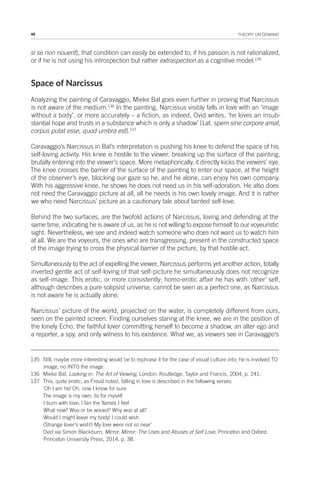 46 THEORY ON DEMAND
si se non nouerit], that condition can easily be extended to; if his passion is not rationalized,
or if he is not using his introspection but rather extraspection as a cognitive model.135
Space of Narcissus
Analyzing the painting of Caravaggio, Mieke Bal goes even further in proving that Narcissus
is not aware of the medium.136
In the painting, Narcissus visibly falls in love with an ‘image
without a body’, or more accurately – a fiction, as indeed, Ovid writes, ‘he loves an insub-
stantial hope and trusts in a substance which is only a shadow’ [Lat. spem sine corpore amat,
corpus putat esse, quod umbra est].137
Caravaggio’s Narcissus in Bal’s interpretation is pushing his knee to defend the space of his
self-loving activity. His knee is hostile to the viewer, breaking up the surface of the painting,
brutally entering into the viewer’s space. More metaphorically, it directly kicks the viewers’ eye.
The knee crosses the barrier of the surface of the painting to enter our space, at the height
of the observer’s eye, blocking our gaze so he, and he alone, can enjoy his own company.
With his aggressive knee, he shows he does not need us in his self-adoration. He also does
not need the Caravaggio picture at all, all he needs is his own lovely image. And it is rather
we who need Narcissus’ picture as a cautionary tale about tainted self-love.
Behind the two surfaces, are the twofold actions of Narcissus, loving and defending at the
same time, indicating he is aware of us, as he is not willing to expose himself to our voyeuristic
sight. Nevertheless, we see and indeed watch someone who does not want us to watch him
at all. We are the voyeurs, the ones who are transgressing, present in the constructed space
of the image trying to cross the physical barrier of the picture, by that hostile act.
Simultaneously to the act of expelling the viewer, Narcissus performs yet another action, totally
inverted gentle act of self-loving of that self-picture he simultaneously does not recognize
as self-image. This erotic, or more consistently; homo-erotic affair he has with ‘other’ self,
although describes a pure solipsist universe, cannot be seen as a perfect one, as Narcissus
is not aware he is actually alone.
Narcissus’ picture of the world, projected on the water, is completely different from ours,
seen on the painted screen. Finding ourselves staring at the knee, we are in the position of
the lonely Echo, the faithful lover committing herself to become a shadow, an alter ego and
a reporter, a spy, and only witness to his existence. What we, as viewers see in Caravaggio’s
135 Still, maybe more interesting would be to rephrase it for the case of visual culture into; he is involved TO
image, no INTO the image.
136 Mieke Bal, Looking in: The Art of Viewing, London: Routledge, Taylor and Francis, 2004, p. 241.
137 This, quite erotic, as Freud noted, falling in love is described in the following verses:
‘Oh I am he! Oh, now I know for sure
The image is my own; its for myself
I burn with love; I fan the flames I feel
What now? Woo or be wooed? Why woo at all?
Would I might leave my body! I could wish
(Strange lover’s wish!) My love were not so near’
Ovid via Simon Blackburn, Mirror, Mirror: The Uses and Abuses of Self Love, Princeton and Oxford:
Princeton University Press, 2014, p. 38.
 