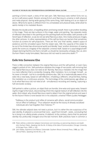 47
CULTURE OF THE SELFIE: SELF-REPRESENTATION IN CONTEMPORARY VISUAL CULTURE
painting is Echo’s report, a story of her own pain. Still, Narcissus sees neither Echo nor us,
as he is self-preoccupied. Division among Echo’s and Narcissus’s universe is both physical
and meta-physical, staring while gazing at the same thing, both looking at it as an object of
desire. What Echo wants is different from his unmediated and physical body, while what he
wants merely is his mediated illusion.
Besides the double action, of expelling others and loving oneself, there is yet another doubling
in the image. There are two surfaces in this image: water and painting. Two separate media
of reflection described in the painting are the painting itself and the water, both provide a dif-
ferent type of reflection, so we do not see what Narcissus does. One media produces images,
the other pictures. In other representations of the self too there are barriers that sometimes
function as screens for self-projections. There are ‘this’ and ‘that’ worlds, viewer’s space of
existence and the simulated space that the viewer sees. Still, the capacity of the viewer to
be out of the limited two-dimensional world and literally ‘have’ another dimension of viewing,
paints the scene as a tragedy of the solipsistic universe itself, based on a psychological with-
drawal claiming that the one that is not with us should be necessarily unhappy. But, as John
Durham Peters nicely formulated, Narcissus did not need to overcome death.138
Exile Into Someone Else
There is little connection between the original Narcissus and the self-portrait, or even Cara-
vaggio’s portrait of him. Self-portraiture stabilizes the image of narcissistic self-mirroring that
the original Narcissus does not need at all. Namely, Narcissus mediates into the image that
is a mere reflection that is constantly changing. After mediation, he is no longer himself – as
he never is himself – but he is constantly someone else. Still, he is hedonistically aware of his
exile into a new body, based on self-reflection, inhabiting a different, virtual territory, feeling
the mediation as a continuous process. The technology of the contemporary age allows us
to do what Narcissus did not need at all – simultaneous recording and viewing, capturing a
full narcissistic ecstasy.
Self-portrait is rather a picture, an object that can transfer, time-wise and space-wise, forward-
ing the image to the future, disconnecting it from the original medium of self-reflection into the
water. And indeed, why should Narcissus need to detach from the original picture and save it
for the future if there is none beside him in his solipsistic universe? Peters quotes Heidegger:
“Soliloquy is the product and reflex of converse with others; social communication
not an effect of soliloquy.” Thus solipsism would be the luxury of already socialized
individuals who had forgotten their histories.139
Still, the ultimate solipsist does not need a picture, but it is rather the one suspicious of his
own identity. A solipsist is convinced that none – apart from himself – exists, concluding that
he is living in an utterly private universe. A relativist, to the contrary, claims that his personal
identity has profoundly changed since the last moment. Both practices have in common a
138 Peters defines a distinction between transmission and recording, as overcoming distance and death.
John Durham Peters, Speaking Into the Air: A History of the Idea of Communication, Chicago: University
of Chicago Press, 1999, p. 143.
139 John Dewey, Experience and Nature, Carbondale: Southern Illinois University Press, 1988, pp. 135,
136 via Peters, Speaking into the Air, p. 18.
 