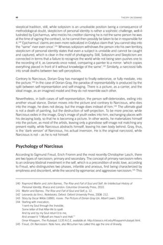 48 THEORY ON DEMAND
skeptical tradition, still, while solipsism is an unsolvable position being a consequence of
methodological doubt, skepticism of personal identity is rather a sophistic challenge, well-il-
lustrated by Epicharmus, who mocks his creditor claiming he is not the same person he was
at the time of signing the contract, so he cannot then possibly be taken to be in responsible for
it.140
Epicharmus’ claims are even more radicalized in Cratylus claim that ‘you cannot step into
the “same” river even once’.141
Whereas solipsism withdraws the person into his own territory,
skepticism of personal identity states that even a subject is unstable and cannot be caught
and captured, which is clear in the motif of photography. Still, Solipsism and Skepticism are
connected in terms that a failure to recognize the world while not being seen pushes one to
the recording of it, as Leonardo once noted, comparing a painter to a mirror: ‘which copies
everything placed in front of it without knowledge of the same’.142
Similarly, a narcissist falls
into small deaths between two self-perceptions.
Contrary to Narcissus, Dorian Gray has managed to finally exteriorize, or fully mediate, into
the picture.143
In the case of Dorian Gray, the paradox of representability is produced by the
split between self-representation and self-imaging. There is a picture, as a carrier, and the
ideal image, as an imagined model and they do not resemble each other.
Nevertheless, in both cases of self-representation, the person self-deteriorates, exiling into
another visual stance. Dorian moves into the picture and contrary to Narcissus, who dies
into the image, he does not decay, but the image does instead of him.144
The ultimate goal
is not a death of painting, but the destruction of self-projection. To be more precise; while
Narcissus exiles in the image, Gray’s image of youth exiles into him, exchanging places with
his decaying body, so that he is becoming a picture. In other words, he materializes himself
into the picture, as most of the artists, leaving only a grandiose self-image not matching any
present reality, while Narcissus abstracts himself, leaving his own body behind. Gray, thus,
is the ‘dark version’ of Narcissus, his actual inversion. He is the original narcissist, while
Narcissus is not – as he is not himself.
Psychology of Narcissus
According to Sigmund Freud, Erich Fromm and the most recently Christopher Lasch, there
are two types of narcissism; primary and secondary. The concept of primary narcissism refers
to an ordinary libidinal investment in the self, which is a precondition of erotic love, according
to Freud, who distinguishes two phases, infantile and anxious, first being characterized by
emptiness and discontent, while the second by egomaniac and aggressive narcissism.145
This
140 Raymond Martin and John Barresi, The Rise and Fall of Soul and Self. An Intellectual History of
Personal Identity, Ithaca and London: Columbia University Press, 2010.
141 Martin and Barresi, The Rise and Fall of Soul and Self, p. 12.
142 Leonardo da Vinci, Notebooks, Oxford: Oxford University Press, 2008: 212.
143 Story by Oscar Wilde (1890), movie: The Picture of Dorian Gray (dir. Albert Lewin, 1945).
144 Starting with invocation;
‘I sent my Soul through the Invisible,
Some letter of that After-life to spell:
And by and by my Soul return’d to me,
And answer’d “I Myself am Heav’n and Hell.”’
Omar Khayyam, The Rubaiyat, 1120 A.C.E, available at: http://classics.mit.edu/Khayyam/rubaiyat.html.
145 Freud, On Narcissism. Note here, also McLuhan has called this age the one of Anxiety.
 