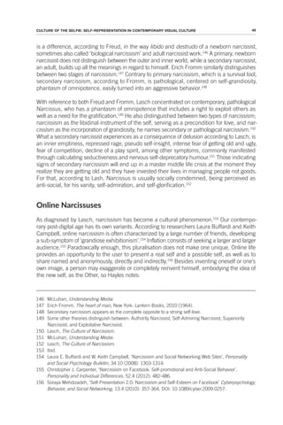 49
CULTURE OF THE SELFIE: SELF-REPRESENTATION IN CONTEMPORARY VISUAL CULTURE
is a difference, according to Freud, in the way libido and destrudo of a newborn narcissist,
sometimes also called ‘biological narcissism’ and adult narcissist work.146
A primary, newborn
narcissist does not distinguish between the outer and inner world, while a secondary narcissist,
an adult, builds up all the meanings in regard to himself. Erich Fromm similarly distinguishes
between two stages of narcissism.147
Contrary to primary narcissism, which is a survival tool,
secondary narcissism, according to Fromm, is pathological, centered on self-grandiosity,
phantasm of omnipotence, easily turned into an aggressive behavior.148
With reference to both Freud and Fromm, Lasch concentrated on contemporary, pathological
Narcissus, who has a phantasm of omnipotence that includes a right to exploit others as
well as a need for the gratification.149
He also distinguished between two types of narcissism;
narcissism as the libidinal instrument of the self, serving as a precondition for love, and nar-
cissism as the incorporation of grandiosity, he names secondary or pathological narcissism.150
What a secondary narcissist experiences as a consequence of delusion according to Lasch, is
an inner emptiness, repressed rage, pseudo self-insight, intense fear of getting old and ugly,
fear of competition, decline of a play spirit, among other symptoms, commonly manifested
through calculating seductiveness and nervous self-deprecatory humour.151
Those indicating
signs of secondary narcissism will end up in a master middle life crisis at the moment they
realize they are getting old and they have invested their lives in managing people not goods.
For that, according to Lash, Narcissus is usually socially condemned, being perceived as
anti-social, for his vanity, self-admiration, and self-glorification.152
Online Narcissuses
As diagnosed by Lasch, narcissism has become a cultural phenomenon.153
Our contempo-
rary post-digital age has its own variants. According to researchers Laura Buffardi and Keith
Campbell, online narcissism is often characterized by a large number of friends, developing
a sub-symptom of ‘grandiose exhibitionism’.154
Inflation consists of seeking a larger and larger
audience.155
Paradoxically enough, this pluralisation does not make one unique. Online life
provides an opportunity to the user to present a real self and a possible self, as well as to
share named and anonymously, directly and indirectly.156
Besides inventing oneself or one’s
own image, a person may exaggerate or completely reinvent himself, embodying the idea of
the new self, as the Other, so Hayles notes:
146 McLuhan, Understanding Media.
147 Erich Fromm, The heart of man, New York: Lantern Books, 2010 (1964).
148 Secondary narcissism appears as the complete opposite to a strong self-love.
149 Some other theories distinguish between: Authority Narcissist, Self-Admiring Narcissist, Superiority
Narcissist, and Exploitative Narcissist.
150 Lasch, The Culture of Narcissism.
151 McLuhan, Understanding Media.
152 Lasch, The Culture of Narcissism.
153 Ibid.
154 Laura E. Buffardi and W. Keith Campbell, ‘Narcissism and Social Networking Web Sites’, Personality
and Social Psychology Bulletin, 34.10 (2008): 1303-1314.
155 Christopher J. Carpenter, ‘Narcissism on Facebook: Self-promotional and Anti-Social Behavior’,
Personality and Individual Differences, 52.4 (2012): 482-486.
156 Soraya Mehdizadeh, ‘Self-Presentation 2.0: Narcissism and Self-Esteem on Facebook’ Cyberpsychology,
Behavior, and Social Networking, 13.4 (2010): 357-364, DOI: 10.1089/cyber.2009.0257.
 