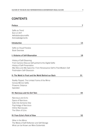 5
CULTURE OF THE SELFIE: SELF-REPRESENTATION IN CONTEMPORARY VISUAL CULTURE
CONTENTS
Preface 7
Selfie as Trend
But is it Art?
#whataboutyourselfie
Acknowledgements
Introduction 13
Selfie as Visual Paradox
Book Overview
I: Histories of Self-Observation 18
History of Self-Observing
From Camera Obscura Self-portrait to the Digital Selfie
History of Self-Presentation
Alla Sfera and Allo Specchio: From Renaissance Self to Post-Modern Self
Postmodern Self-Obsession
II: The World in Front and the World Behind our Back 31
Reality Flipped: The Limited Frame of the Mirror
Convex Mirrors Selfie
Proxemic Distance
Spectator
III: Narcissus and his Evil Twin 44
Narcissus and Echo
Space of Narcissus
Exile Into Someone Else
Psychology of Narcissus
Online Narcissuses
The Other of Echo
IV: From Echo's Point of View 52
Other in the Mirror
The Media of Self-Reflection and Self-Storage
What can be Known are Mere Existentials
 