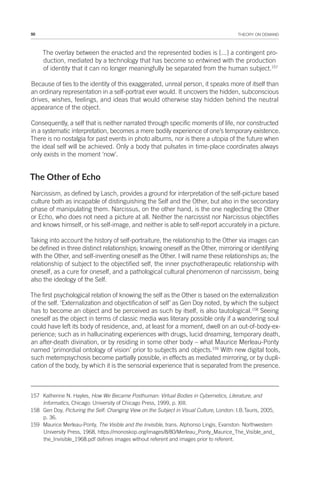50 THEORY ON DEMAND
The overlay between the enacted and the represented bodies is [...] a contingent pro-
duction, mediated by a technology that has become so entwined with the production
of identity that it can no longer meaningfully be separated from the human subject.157
Because of ties to the identity of this exaggerated, unreal person, it speaks more of itself than
an ordinary representation in a self-portrait ever would. It uncovers the hidden, subconscious
drives, wishes, feelings, and ideas that would otherwise stay hidden behind the neutral
appearance of the object.
Consequently, a self that is neither narrated through specific moments of life, nor constructed
in a systematic interpretation, becomes a mere bodily experience of one’s temporary existence.
There is no nostalgia for past events in photo albums, nor is there a utopia of the future when
the ideal self will be achieved. Only a body that pulsates in time-place coordinates always
only exists in the moment ‘now’.
The Other of Echo
Narcissism, as defined by Lasch, provides a ground for interpretation of the self-picture based
culture both as incapable of distinguishing the Self and the Other, but also in the secondary
phase of manipulating them. Narcissus, on the other hand, is the one neglecting the Other
or Echo, who does not need a picture at all. Neither the narcissist nor Narcissus objectifies
and knows himself, or his self-image, and neither is able to self-report accurately in a picture.
Taking into account the history of self-portraiture, the relationship to the Other via images can
be defined in three distinct relationships; knowing oneself as the Other, mirroring or identifying
with the Other, and self-inventing oneself as the Other. I will name these relationships as; the
relationship of subject to the objectified self, the inner psychotherapeutic relationship with
oneself, as a cure for oneself, and a pathological cultural phenomenon of narcissism, being
also the ideology of the Self.
The first psychological relation of knowing the self as the Other is based on the externalization
of the self. ‘Externalization and objectification of self’ as Gen Doy noted, by which the subject
has to become an object and be perceived as such by itself, is also tautological.158
Seeing
oneself as the object in terms of classic media was literary possible only if a wandering soul
could have left its body of residence, and, at least for a moment, dwell on an out-of-body-ex-
perience; such as in hallucinating experiences with drugs, lucid dreaming, temporary death,
an after-death divination, or by residing in some other body – what Maurice Merleau-Ponty
named ‘primordial ontology of vision’ prior to subjects and objects.159
With new digital tools,
such metempsychosis become partially possible, in effects as mediated mirroring, or by dupli-
cation of the body, by which it is the sensorial experience that is separated from the presence.
157 Katherine N. Hayles, How We Became Posthuman: Virtual Bodies in Cybernetics, Literature, and
Informatics, Chicago: University of Chicago Press, 1999, p. XIII.
158 Gen Doy, Picturing the Self: Changing View on the Subject in Visual Culture, London: I.B.Tauris, 2005,
p. 36.
159 Maurice Merleau-Ponty, The Visible and the Invisible, trans. Alphonso Lingis, Evanston: Northwestern
University Press, 1968, https://monoskop.org/images/8/80/Merleau_Ponty_Maurice_The_Visible_and_
the_Invisible_1968.pdf defines images without referent and images prior to referent.
 