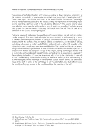 51
CULTURE OF THE SELFIE: SELF-REPRESENTATION IN CONTEMPORARY VISUAL CULTURE
This process of self-objectification is threefold. According to Doy it contains; subjectivity of
the process, impossibility of representing subjectivity, and subjectivity of viewing the self.160
These three layers can also be elaborated at the level of motifs. Crozier and Greenhalgh
already mentioned the subjectivity of the process, noting the importance of interpreting motifs
behind recording a portrait, which in the arts can be different.161
The second criteria would
be a selection made upon the settlement and recording process as well as the choice among
photographs that have succeeded in narrating the ideal picture of the self. The third one would
be related to the public, analyzing the gaze.
Following previously elaborated theory of types of representations via self-portraits, selfies
can be analyzed. The reasons of self-recording are orientated to self-managing in terms
of different self-descriptions; the self as being a prominent member of a social group or
establishment, the self as a role, the self as a state and condition, and the self as a body,
each being introduced at certain part of history and continued as a form till nowadays. But
interpretations get complicated once a personal identity of the creator is not known so we can
easily misinterpret the original motive or drive. Amelia Jones warns that with each process of
objectification there is a subsequent change in the subject, saying; technologies ‘render and/
or confirm the self, paradoxically objectifying the self so to prove its existence as a subject’.162
By correlating technology of recording a personal self-portrait to the relationship to oneself,
as direct self-knowing, indirect self-mirroring, or avoidable and superficial self-inventing, it
is possible to grasp more meanings of contemporary culture hidden behind any distributed
image of the self, in terms of the technology of self-representation. And that is from where
the need to self-record arrives, in the need to stabilize the meaning of the self.
160 Doy, Picturing the Self, p. 36.
161 W. Ray Crozier and Paul Greenhalgh, ‘Self-Portraits as Presentations of Self’, Leonardo 21.1 (1988):
29-33.
162 Amelia Jones, Self/Image, Subject, Technology, Representation and the Contemporary Subject, London
and New York: Routledge, Taylor and Francis, 2006, p. XVII.
 