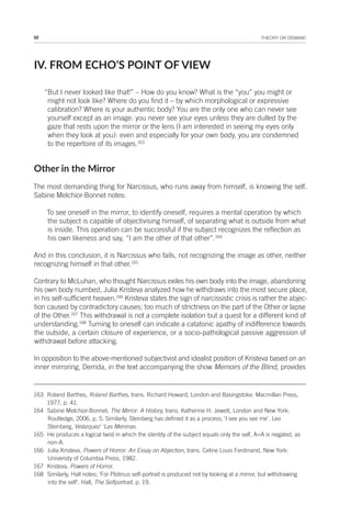 52 THEORY ON DEMAND
IV. FROM ECHO’S POINT OF VIEW
“But I never looked like that!” – How do you know? What is the “you” you might or
might not look like? Where do you find it – by which morphological or expressive
calibration? Where is your authentic body? You are the only one who can never see
yourself except as an image: you never see your eyes unless they are dulled by the
gaze that rests upon the mirror or the lens (I am interested in seeing my eyes only
when they look at you): even and especially for your own body, you are condemned
to the repertoire of its images.163
Other in the Mirror
The most demanding thing for Narcissus, who runs away from himself, is knowing the self.
Sabine Melchior-Bonnet notes:
To see oneself in the mirror, to identify oneself, requires a mental operation by which
the subject is capable of objectivising himself, of separating what is outside from what
is inside. This operation can be successful if the subject recognizes the reflection as
his own likeness and say, “I am the other of that other”.164
And in this conclusion, it is Narcissus who fails, not recognizing the image as other, neither
recognizing himself in that other.165
Contrary to McLuhan, who thought Narcissus exiles his own body into the image, abandoning
his own body numbed, Julia Kristeva analyzed how he withdraws into the most secure place,
in his self-sufficient heaven.166
Kristeva states the sign of narcissistic crisis is rather the abjec-
tion caused by contradictory causes; too much of strictness on the part of the Other or lapse
of the Other.167
This withdrawal is not a complete isolation but a quest for a different kind of
understanding.168
Turning to oneself can indicate a catatonic apathy of indifference towards
the outside, a certain closure of experience, or a socio-pathological passive aggression of
withdrawal before attacking.
In opposition to the above-mentioned subjectivist and idealist position of Kristeva based on an
inner mirroring, Derrida, in the text accompanying the show Memoirs of the Blind, provides
163 Roland Barthes, Roland Barthes, trans. Richard Howard, London and Basingstoke: Macmillan Press,
1977, p. 41.
164 Sabine Melchior-Bonnet, The Mirror: A History, trans. Katherine H. Jewett, London and New York:
Routledge, 2006, p. 5. Similarly, Steinberg has defined it as a process; ‘I see you see me’. Leo
Steinberg, Velázquez’ ‘Las Meninas.
165 He produces a logical twist in which the identity of the subject equals only the self, A=A is negated, as
non-A.
166 Julia Kristeva, Powers of Horror: An Essay on Abjection, trans. Celine Louis Ferdinand, New York:
University of Columbia Press, 1982.
167 Kristeva, Powers of Horror.
168 Similarly, Hall notes; ‘For Plotinus self-portrait is produced not by looking at a mirror, but withdrawing
into the self’. Hall, The Selfportrait, p. 19.
 