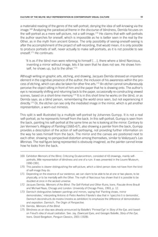 53
CULTURE OF THE SELFIE: SELF-REPRESENTATION IN CONTEMPORARY VISUAL CULTURE
a materialist reading of the genre of the self-portrait, denying the idea of self-knowing via the
image.169
Analyzing the paradoxical theme in the discourse of blindness, Derrida focuses on
the self-portrait as a mere self-picture, not a self-image.170
He claims that with self-portraits
the author searches for oneself, which is impossible as he is better seen in the real by the
Other, as in the myth from ancient Greece. The only possibility of seeing-oneself-seeing is
after the accomplishment of the project of self-recording, that would mean; it is only possible
to produce portraits of self, never actually to make self-portraits, as it is not possible to see
oneself.171
He continues:
‘It is as if the blind man were referring to himself […], there where a blind Narcissus,
inventing a mirror without image, lets it be seen that he does not see. He shows him-
self, he shows up, but to the other.’172
Although writing on graphic arts, etching, and drawing, Jacques Derrida stressed an important
element in the cognitive presence of the author; the inclusion of his awareness within the pro-
cess of etching, which can also be taken for other fine arts.173
An etcher cannot simultaneously
perceive the object sitting in front of him and the paper that he is drawing onto. The author’s
eye is necessarily shifting and returning back to the paper, occasionally re-constructing viewed
scenes, based on a short-time memory.174
It is in this short time he works on the blind, or as
Derrida says; as a blind person, remembering the world once seen, but not experiencing it
directly.175
Or, the etcher can see only the mediated image in the mirror, which is yet another
representation, a worn-out mimesis.
This split is well illustrated by a multiple self-portrait by Johannes Gumpp. It is not a real
self-portrait, as he represents himself from the back. In this self-portrait, Gumpp is seen from
the back, painting his self-portrait at the same time as he is looking at the mirror. Contrary to
Jan Vermeer’s Allegory of Painting (1665-67), also showing a painter from the back, Gumpp
provides a description of the action of self-portraying, not providing further information on
the way he sees himself from the back. The mirror and the canvas are positioned next to
each other, showing no perspectival distortion among themselves, similar to Velázquez’s Las
Meninas. The real figure being represented is obviously imagined, as the painter cannot know
how he looks from the back.
169 Exhibition Memoirs of the Blind, Criticizing Ocularcentrism, consisted of 43 drawings, mainly self-
portraits, little representation of blindness and one of a ruin. It was presented in the Louvre Museum,
1990-1991.
170 This paradox is clearer distinguishing the self-picture, which a blind person does not have from the kind
of self-image they do.
171 Depending on the essence of our existence, we can claim to be able to be at one or two places; to be
physically, or to be mentally with the Other. The myth of Narcissus has shown that it is possible to be
doubled at once in the wicked universe.
172 Jacques Derrida, Memoirs of the Blind: The Self-Portrait and Other Ruins, trans. Pascale-Anne Brault
and Michael Naas, Chicago and London: University of Chicago Press, 1993, p. 12.
173 Damisch distinguishes between paintings and mirrors, saying that ‘Painting shows, mirror
demonstrates,’ interpreting Antonio di Pietro Averlino Filarete’s idea that in ‘specchio ti si demonstra’,
Damisch deconstructs de-mostra (mostra as exhibition) to emphasize the difference of demonstration
and exposition. Damisch, The Origin of Perspective.
174 Derrida, Memoirs of the Blind.
175 Blindness as an idea was already announced by Bataille’s ‘Pinneal Eye’ in Story of the Eye, and based
on Freud’s idea of visual castration. See: Jay, Downcast Eyes, and Georges Bataille, Story of the Eye,
trans. Dovid Bergelson, Penguin Classics, 2001 (1928).
 